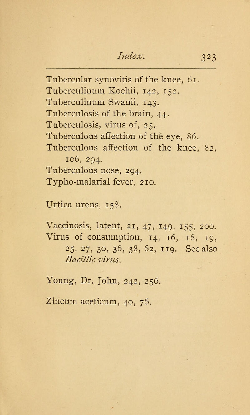Tubercular synovitis of the knee, 61. Tuberculinum Kochii, 142, 152. Tuberculinum Swanii, 143. Tuberculosis of the brain, 44. Tuberculosis, virus of, 25. Tuberculous affection of the eye, 86. Tuberculous affection of the knee, 82, 106, 294. Tuberculous nose, 294. Typho-malarial fever, 210. Urtica urens, 158. Vaccinosis, latent, 21, 47, 149, 155, 200. Virus of consumption, 14, 16, 18, 19, 25, 27, 30, 36, 38, 62, 119. See also Bacillic virus. Young, Dr. John, 242, 256. Zincum aceticum, 40, 76.