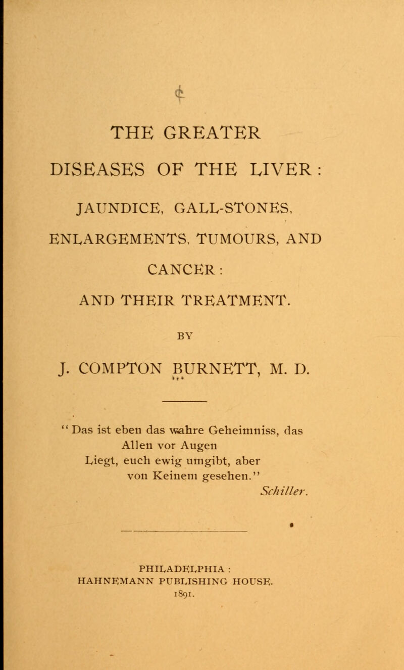t THE GREATER DISEASES OF THE LIVER: JAUNDICE, GALL-STONES, ENLARGEMENTS. TUMOURS, AND CANCER: AND THEIR TREATMENT. BY J. COMPTON BURNETT, M. D. Das ist eben das wahre Geheimniss, das Allen vor Augen Liegt, euch ewig utngibt, aber von Keinem gesehen. Schiller PHILADELPHIA : HAHNEMANN PUBLISHING HOUSE. 1891.