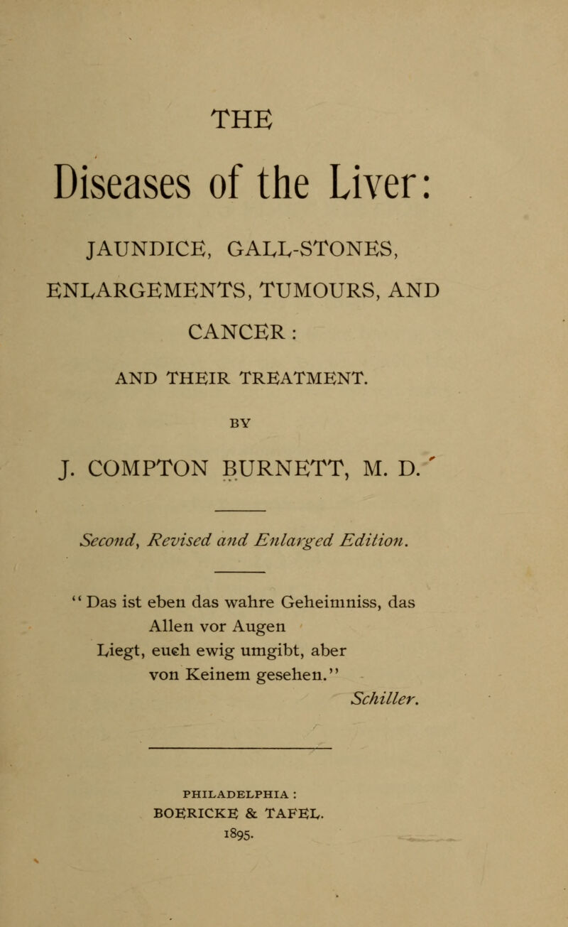 THE Diseases of the Liver : JAUNDICE, GALL-STONES, ENLARGEMENTS, TUMOURS, AND CANCER : AND THEIR TREATMENT. BY J. COMPTON BURNETT, M. D. ' Second^ Revised and Enlarged Edition.  Das ist eben das wahre Geheimniss, das Allen vor Augen Iviegt, eu€h ewig umgibt, aber von Keinem gesehen. Schiller. PHILADELPHIA : BOKRICKE & TAFEX. i895.