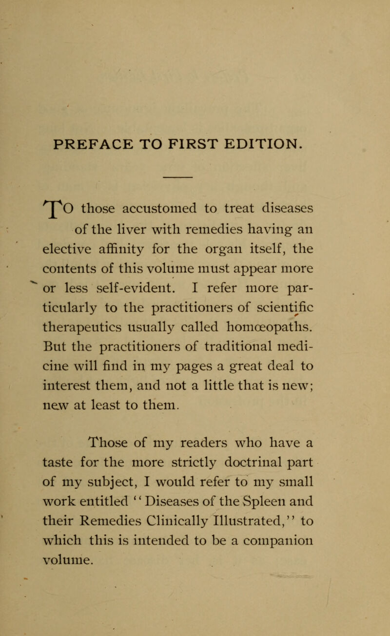 pO those accustomed to treat diseases of the liver with remedies having an elective affinity for the organ itself, the contents of this volume must appear more or less self-evident. I refer more par- ticularly to the practitioners of scientific therapeutics usually called homoeopaths. But the practitioners of traditional medi- cine will find in my pages a great deal to interest them, and not a little that is new; new at least to them. Those of my readers who have a taste for the more strictly doctrinal part of my subject, I would refer to my small work entitled '' Diseases of the Spleen and their Remedies Clinically Illustrated, to which this is intended to be a companion volume.