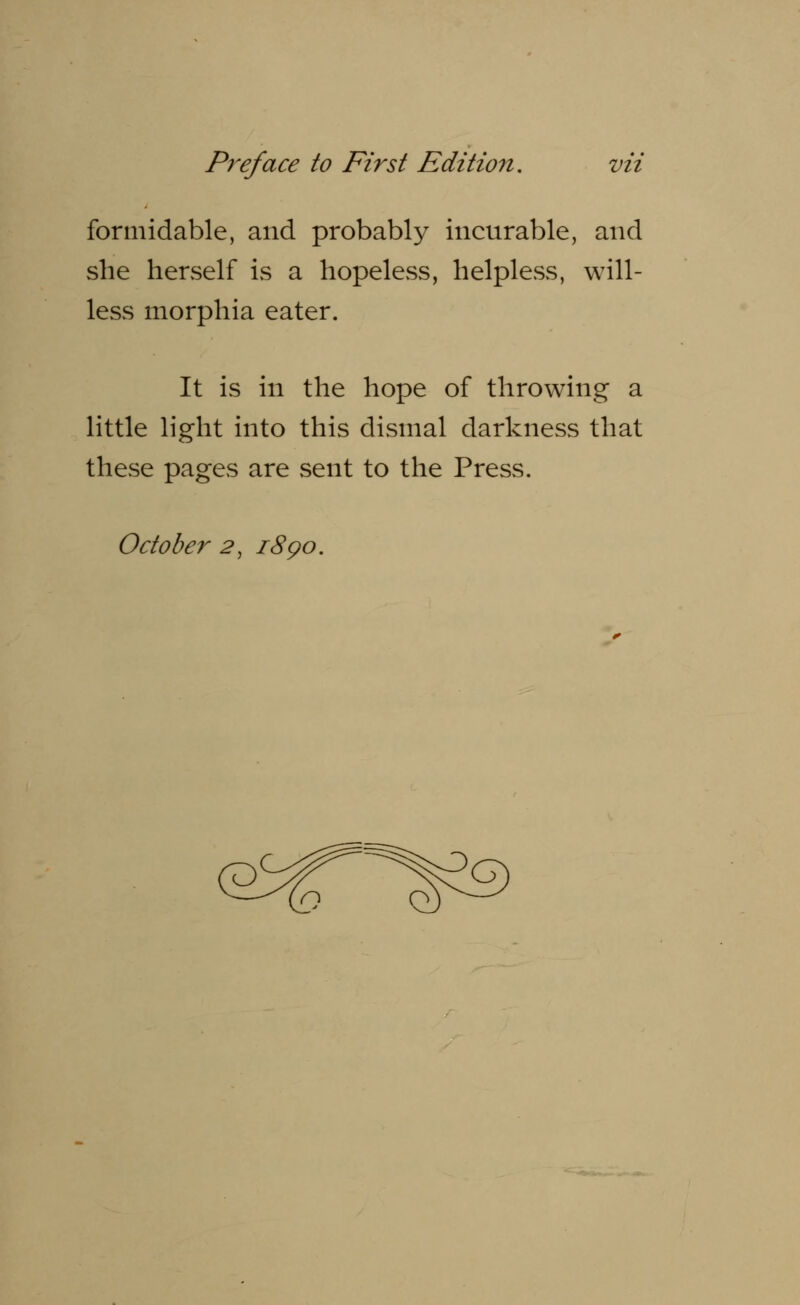 formidable, and probably incurable, and she herself is a hopeless, helpless, will- less morphia eater. It is in the hope of throwing a little light into this dismal darkness that these pages are sent to the Press. October 2, 18go.