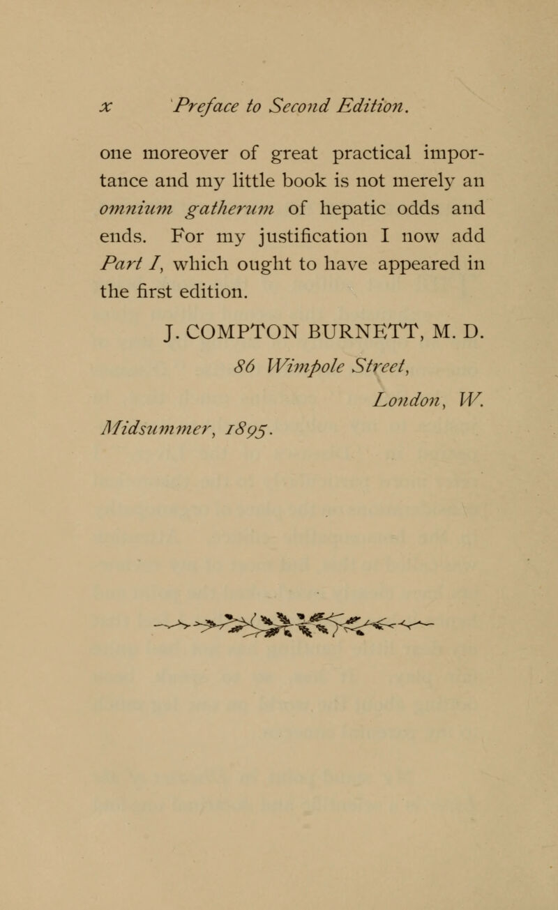 one moreover of great practical impor- tance and my little book is not merely an omnium gatherum of hepatic odds and ends. For my justification I now add Part Iy which ought to have appeared in the first edition. J. COMPTON BURNETT, M. D. 86 Wimpole Street, London, W. Midsu m m er, 1895. ■-**?&&&&< ^