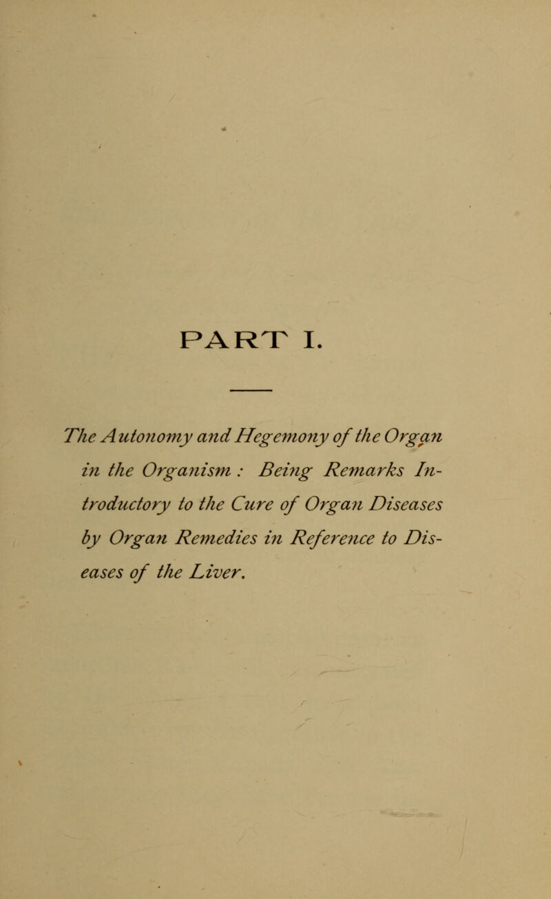 PART I The Autonomy and Hegemony of the Organ in the Orga?iism : Being Remarks In- troductory to the Cure of Organ Diseases by Organ Remedies in Reference to Dis- eases of the Liver.