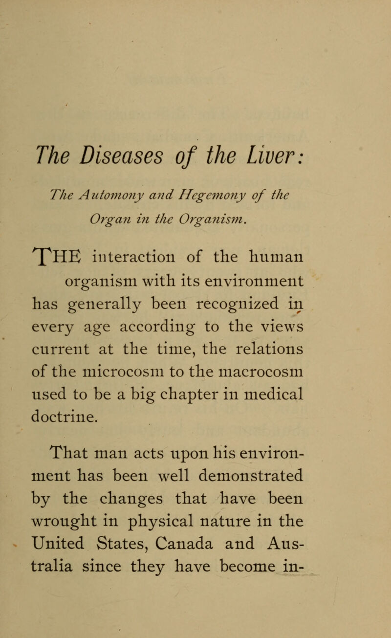 The Automony and Hegemony of the Organ in the Orga7iism. T^HE interaction of the human organism with its environment has generally been recognized in every age according to the views current at the time, the relations of the microcosm to the macrocosm used to be a big chapter in medical doctrine. That man acts upon his environ- ment has been well demonstrated by the changes that have been wrought in physical nature in the United States, Canada and Aus- tralia since they have become in-