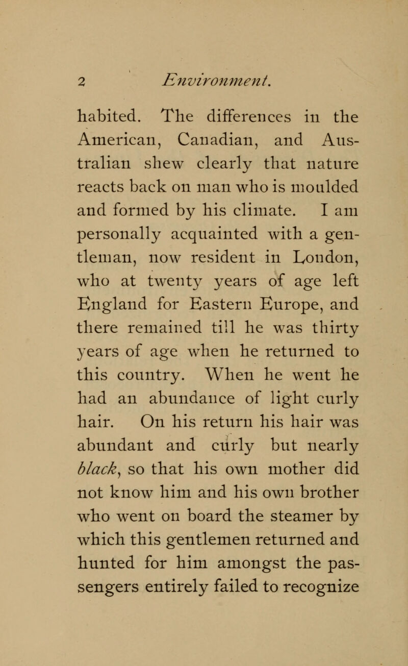 habited. The differences in the American, Canadian, and Aus- tralian shew clearly that nature reacts back on man who is moulded and formed by his climate. I am personally acquainted with a gen- tleman, now resident in London, who at twenty years of age left England for Eastern Europe, and there remained till he was thirty years of age when he returned to this country. When he went he had an abundance of light curly hair. On his return his hair was abundant and curly but nearly black, so that his own mother did not know him and his own brother who went on board the steamer by which this gentlemen returned and hunted for him amongst the pas- sengers entirely failed to recognize