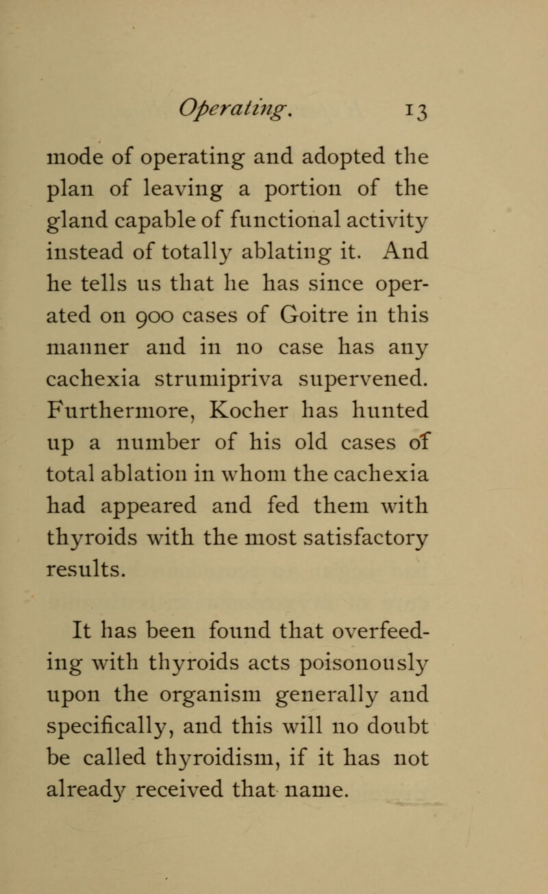 mode of operating and adopted the plan of leaving a portion of the gland capable of functional activity instead of totally ablating it. And he tells us that he has since oper- ated on 900 cases of Goitre in this manner and in no case has any cachexia strumipriva supervened. Furthermore, Kocher has hunted up a number of his old cases of total ablation in whom the cachexia had appeared and fed them with thyroids with the most satisfactory results. It has been found that overfeed- ing with thyroids acts poisonously upon the organism generally and specifically, and this will no doubt be called thyroidism, if it has not already received that name.