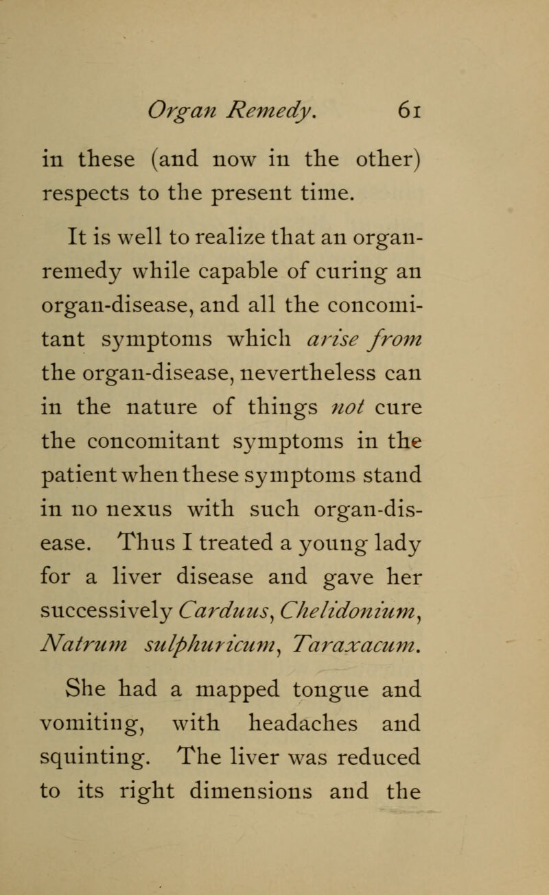 in these (and now in the other) respects to the present time. It is well to realize that an organ- remedy while capable of cnring an organ-disease, and all the concomi- tant symptoms which arise from the organ-disease, nevertheless can in the nature of things not cure the concomitant symptoms in the patient when these symptoms stand in no nexus with such organ-dis- ease. Thus I treated a young lady for a liver disease and gave her successively Carduus, Chelidonium, JVatrum sulphuricum, Taraxacum. She had a mapped tongue and vomiting, with headaches and squinting. The liver was reduced to its right dimensions and the