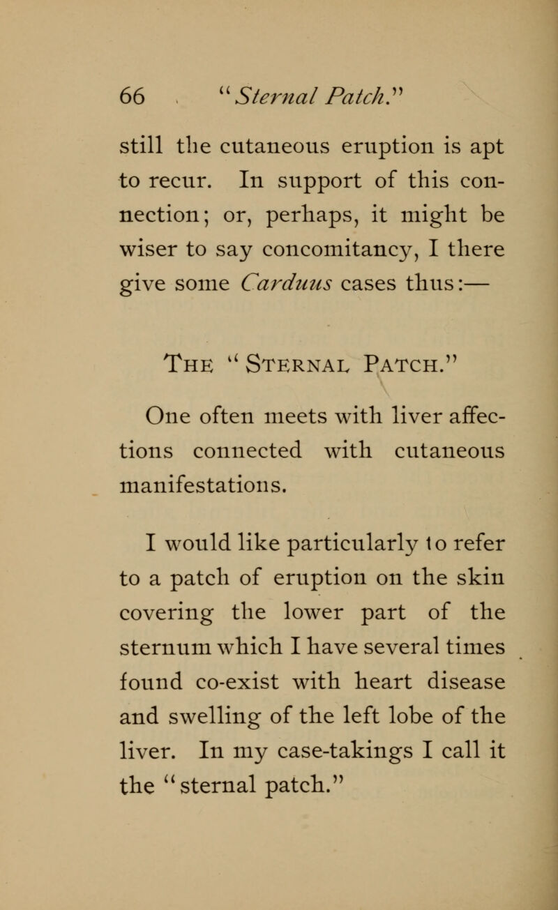 still the cutaneous eruption is apt to recur. In support of this con- nection; or, perhaps, it might be wiser to say concomitancy, I there give some Cardiacs cases thus:— The il Sternal Patch. One often meets with liver affec- tions connected with cutaneous manifestations. I would like particularly to refer to a patch of eruption on the skin covering the lower part of the sternum which I have several times found co-exist with heart disease and swelling of the left lobe of the liver. In my case-takings I call it the  sternal patch.