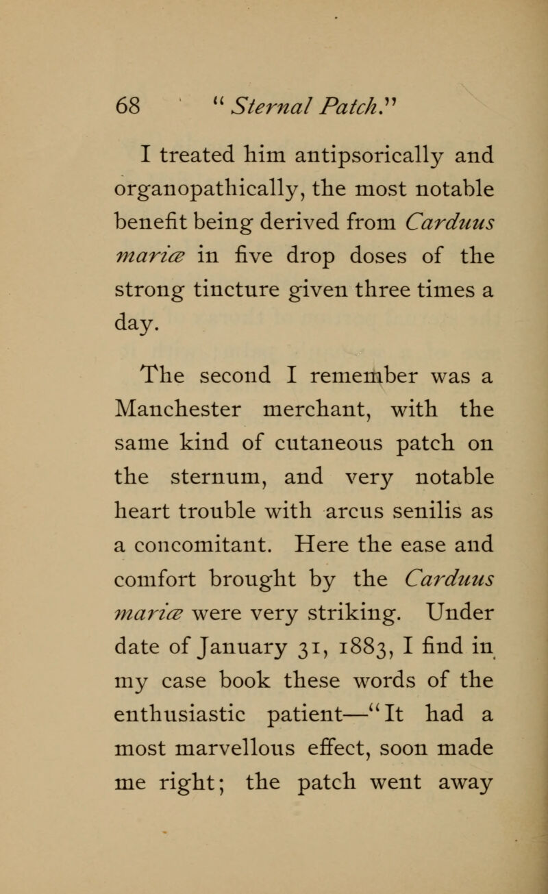 I treated him antipsorically and organopathically, tlie most notable benefit being derived from Carduus maricz in five drop doses of the strong tinctnre given three times a day. The second I remember was a Manchester merchant, with the same kind of cntaneons patch on the sternum, and very notable heart tronble with arcus senilis as a concomitant. Here the ease and comfort brought by the Carduus marice were very striking. Under date of January 31, 1883, I find in my case book these words of the enthusiastic patient—It had a most marvellous effect, soon made me right; the patch went away