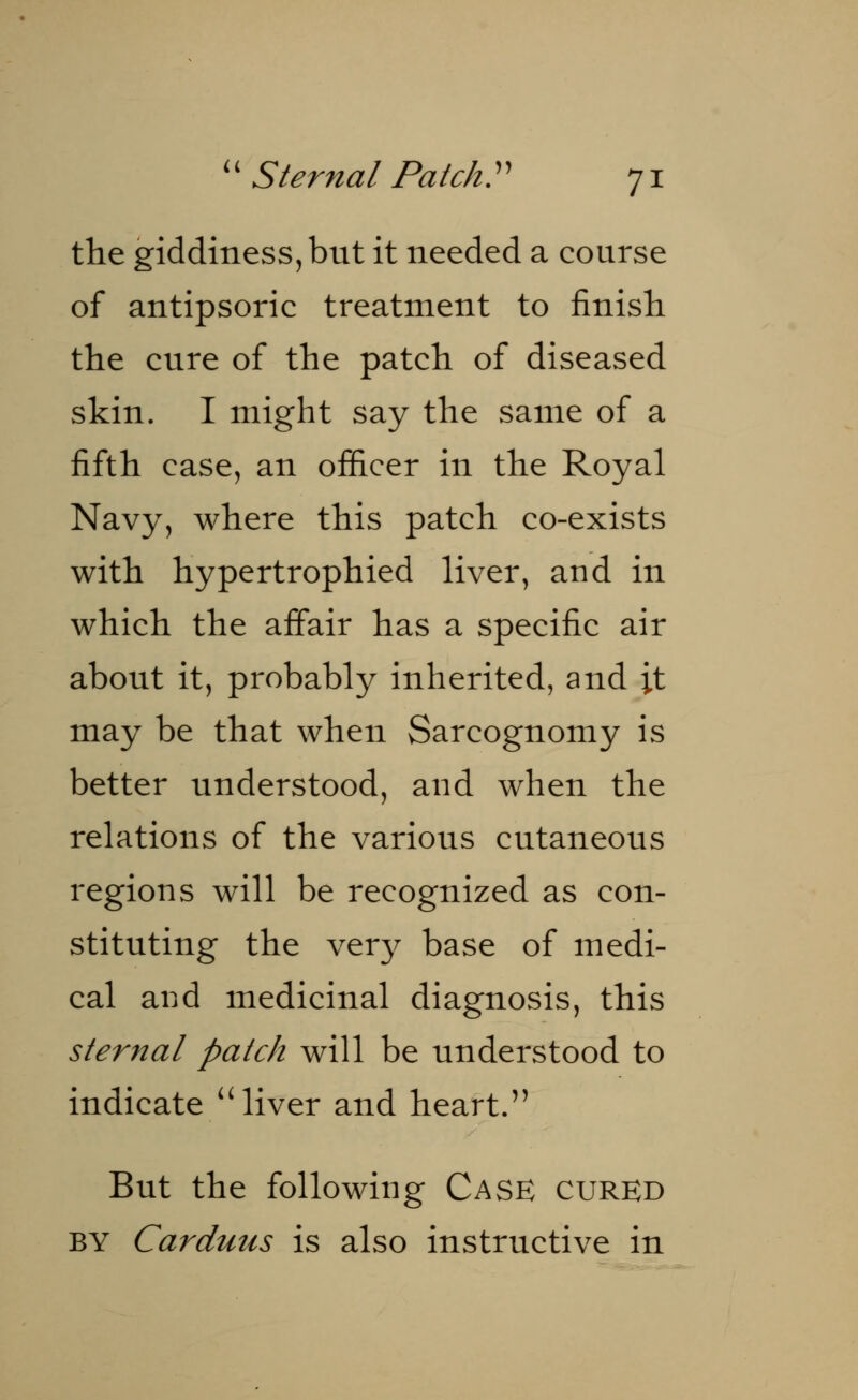 the giddiness, but it needed a course of antipsoric treatment to finish the cure of the patch of diseased skin. I might say the same of a fifth case, an officer in the Royal Navy, where this patch co-exists with hypertrophied liver, and in which the affair has a specific air about it, probably inherited, and it may be that when Sarcognomy is better understood, and when the relations of the various cutaneous regions will be recognized as con- stituting the very base of medi- cal and medicinal diagnosis, this sternal patch will be understood to indicate  liver and heart. But the following Case cured by Carduus is also instructive in