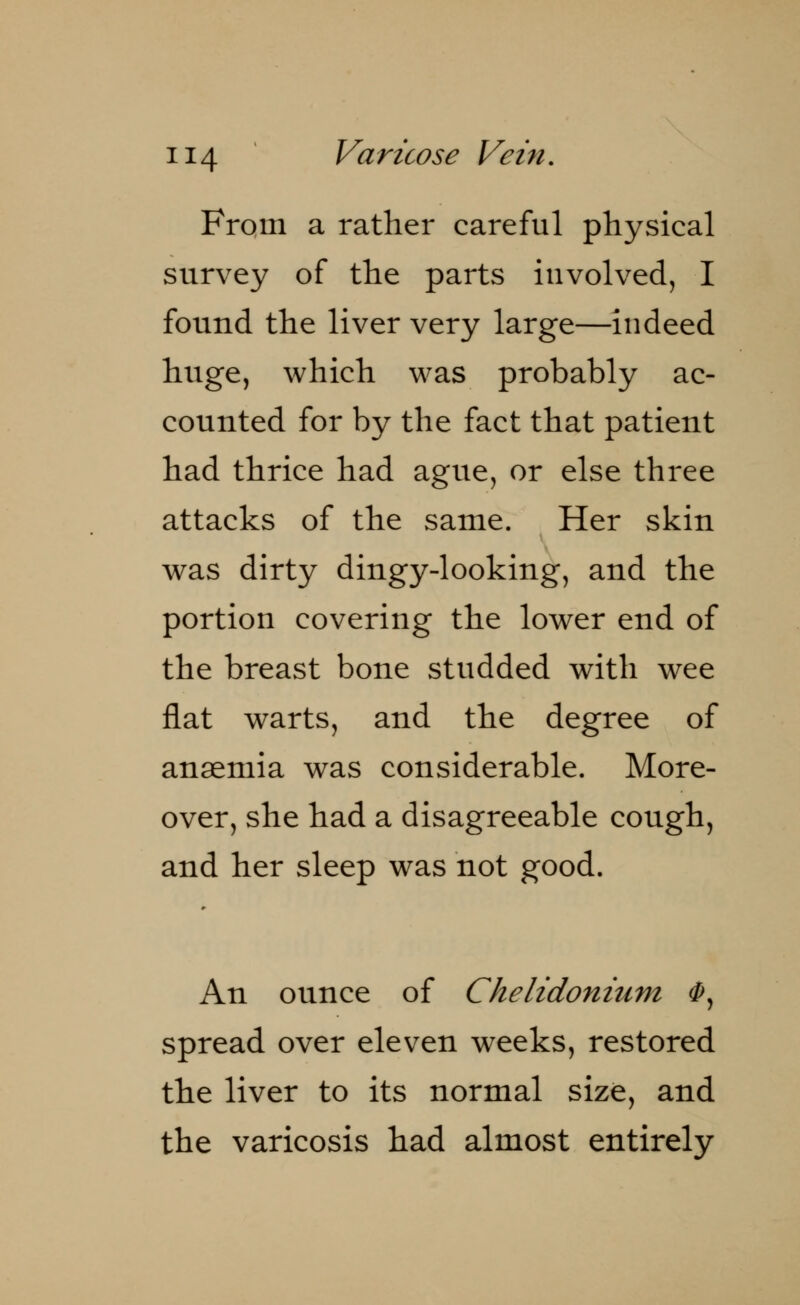 From a rather careful physical survey of the parts involved, I found the liver very large—indeed huge, which was probably ac- counted for by the fact that patient had thrice had ague, or else three attacks of the same. Her skin was dirty dingy-looking, and the portion covering the lower end of the breast bone studded with wee flat warts, and the degree of anaemia was considerable. More- over, she had a disagreeable cough, and her sleep was not good. An ounce of Chelidonium <P, spread over eleven weeks, restored the liver to its normal size, and the varicosis had almost entirely