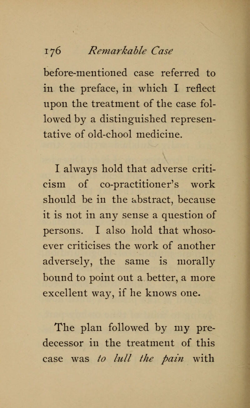 before-mentioned case referred to in the preface, in which I reflect upon the treatment of the case fol- lowed by a distinguished represen- tative of old-chool medicine. I always hold that adverse criti- cism of co-practitioner's work should be in the abstract, because it is not in any sense a question of persons. I also hold that whoso- ever criticises the work of another adversely, the same is morally bound to point out a better, a more excellent way, if he knows one. The plan followed by my pre- decessor in the treatment of this case was to lull the pain with