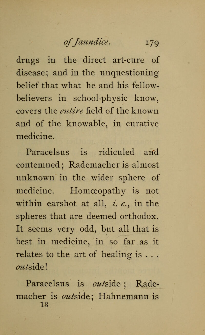 drugs in the direct art-cure of disease; and in the unquestioning belief that what he and his fellow- believers in school-physic know, covers the entire field of the known and of the knowable, in curative medicine. Paracelsus is ridiculed arrd contemned; Rademacher is almost unknown in the wider sphere of medicine. Homoeopathy is not within earshot at all, i. e., in the spheres that are deemed orthodox. It seems very odd, but all that is best in medicine, in so far as it relates to the art of healing is . . . ou/sidel Paracelsus is outsi&e ; Rade- macher is <?z^side; Hahnemann is 13