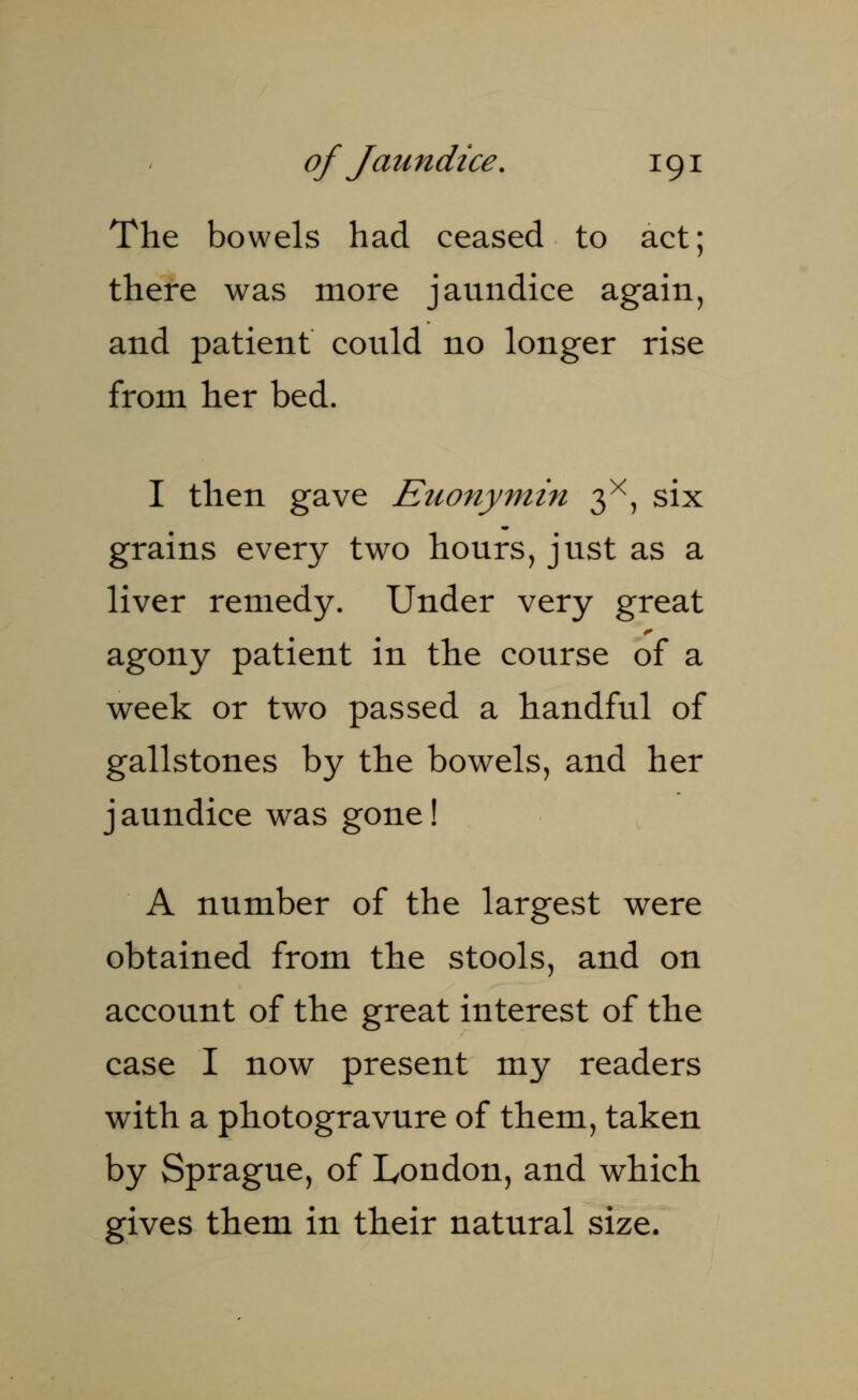 The bowels had ceased to act; there was more jaundice again, and patient could no longer rise from her bed. I then gave Euonymin 3X, six grains every two hours, just as a liver remedy. Under very great agony patient in the course of a week or two passed a handful of gallstones by the bowels, and her j aundice was gone! A number of the largest were obtained from the stools, and on account of the great interest of the case I now present my readers with a photogravure of them, taken by Sprague, of London, and which gives them in their natural size.