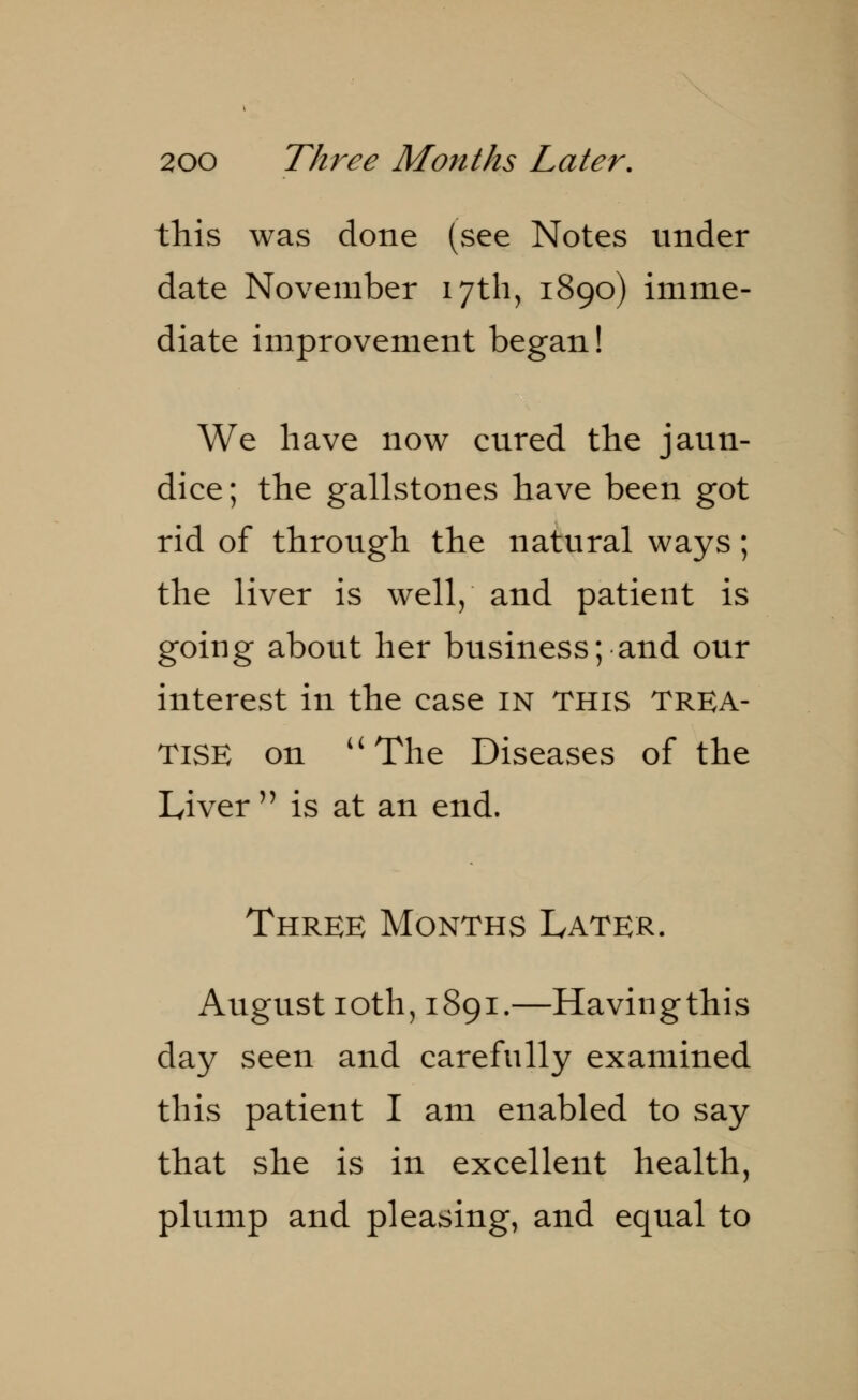 this was done (see Notes under date November 17th, 1890) imme- diate improvement began! We have now cured the jaun- dice ; the gallstones have been got rid of through the natural ways; the liver is well,' and patient is going about her business; and our interest in the case in this TREA- TISE on The Diseases of the Liver  is at an end. Three Months Later. August 10th, 1891.—Havingthis day seen and carefully examined this patient I am enabled to say that she is in excellent health, plump and pleasing, and equal to