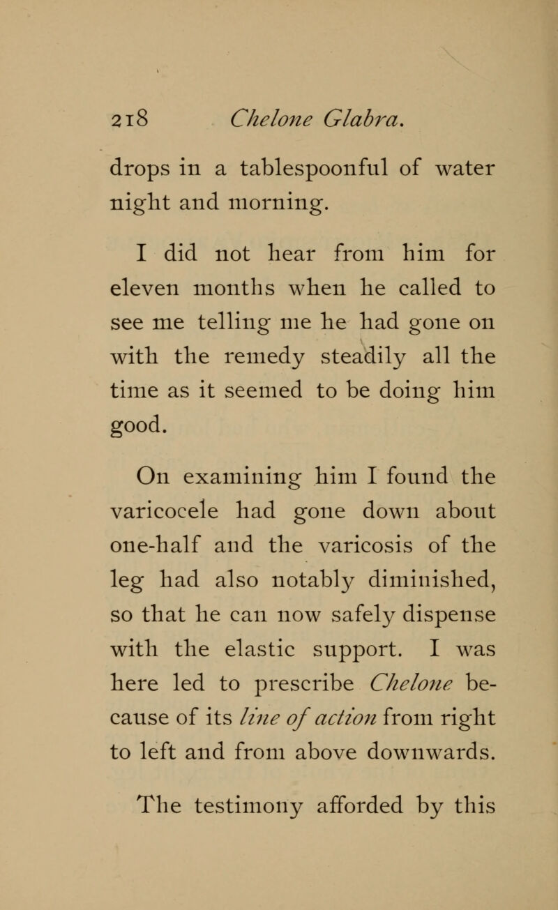 drops in a tablespoonful of water night and morning. I did not hear from him for eleven months when he called to see me telling me he had gone on with the remedy steadily all the time as it seemed to be doing him good. On examining him I found the varicocele had gone down about one-half and the varicosis of the leg had also notably diminished, so that he can now safely dispense with the elastic support. I was here led to prescribe Chelone be- cause of its line of action from right to left and from above downwards. The testimony afforded by this