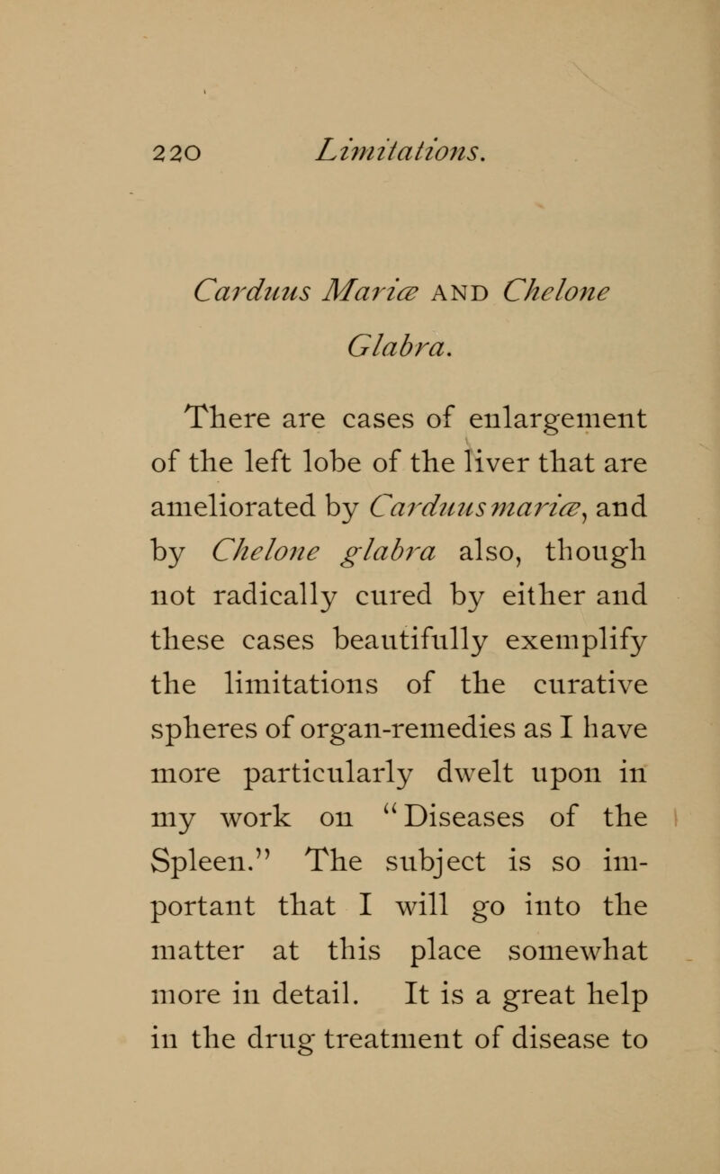 2 20 Limitations. Car dims Mar ice and Che lone Glabra. There are cases of enlargement of the left lobe of the liver that are ameliorated by Carduusmaricz, and by Che lone glabra also, though not radically cured by either and these cases beautifully exemplify the limitations of the curative spheres of organ-remedies as I have more particularly dwelt upon in my work on  Diseases of the Spleen. The subject is so im- portant that I will go into the matter at this place somewhat more in detail. It is a great help in the drug treatment of disease to