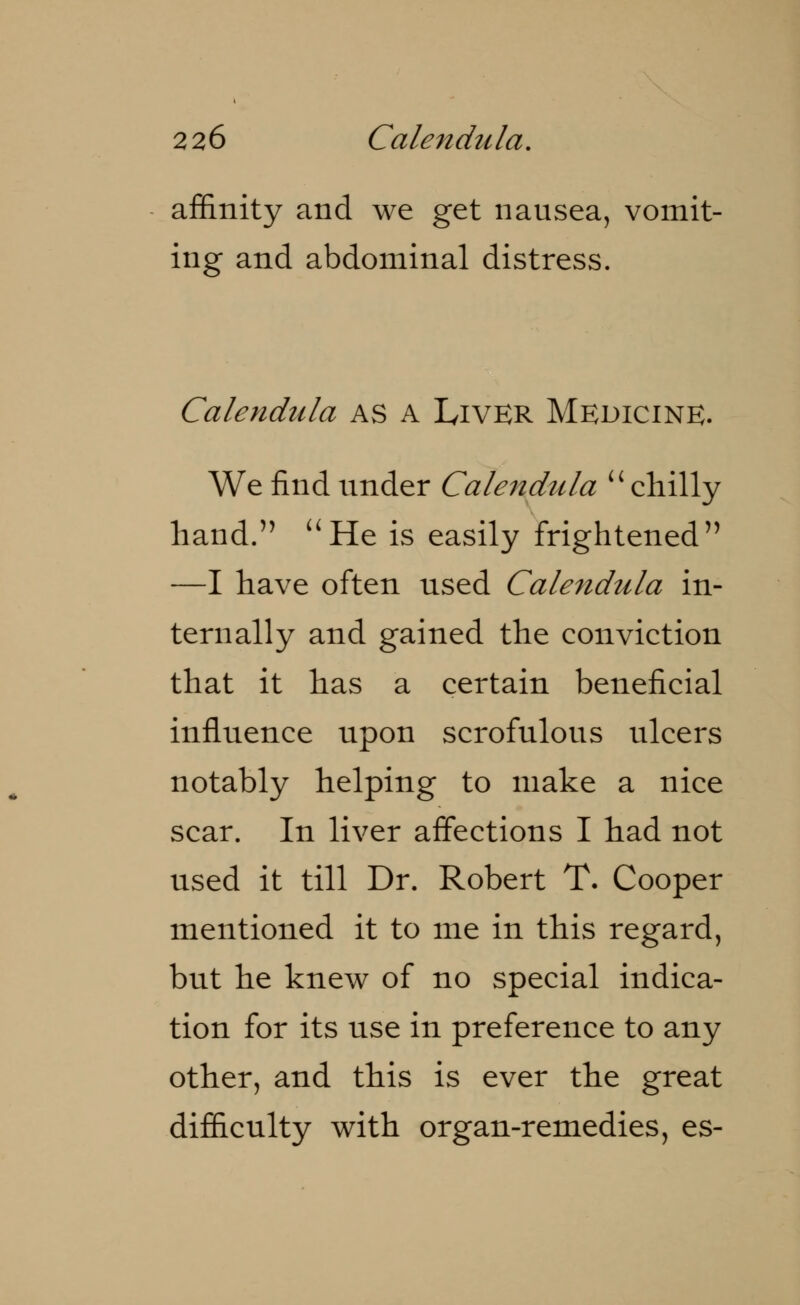 affinity and we get nausea, vomit- ing and abdominal distress. Calendula as A Liver Medicine. We find under Calendula  chilly hand. He is easily frightened —I have often used Calendula in- ternally and gained the conviction that it has a certain beneficial influence upon scrofulous ulcers notably helping to make a nice scar. In liver affections I had not used it till Dr. Robert T. Cooper mentioned it to me in this regard, but he knew of no special indica- tion for its use in preference to any other, and this is ever the great difficulty with organ-remedies, es-