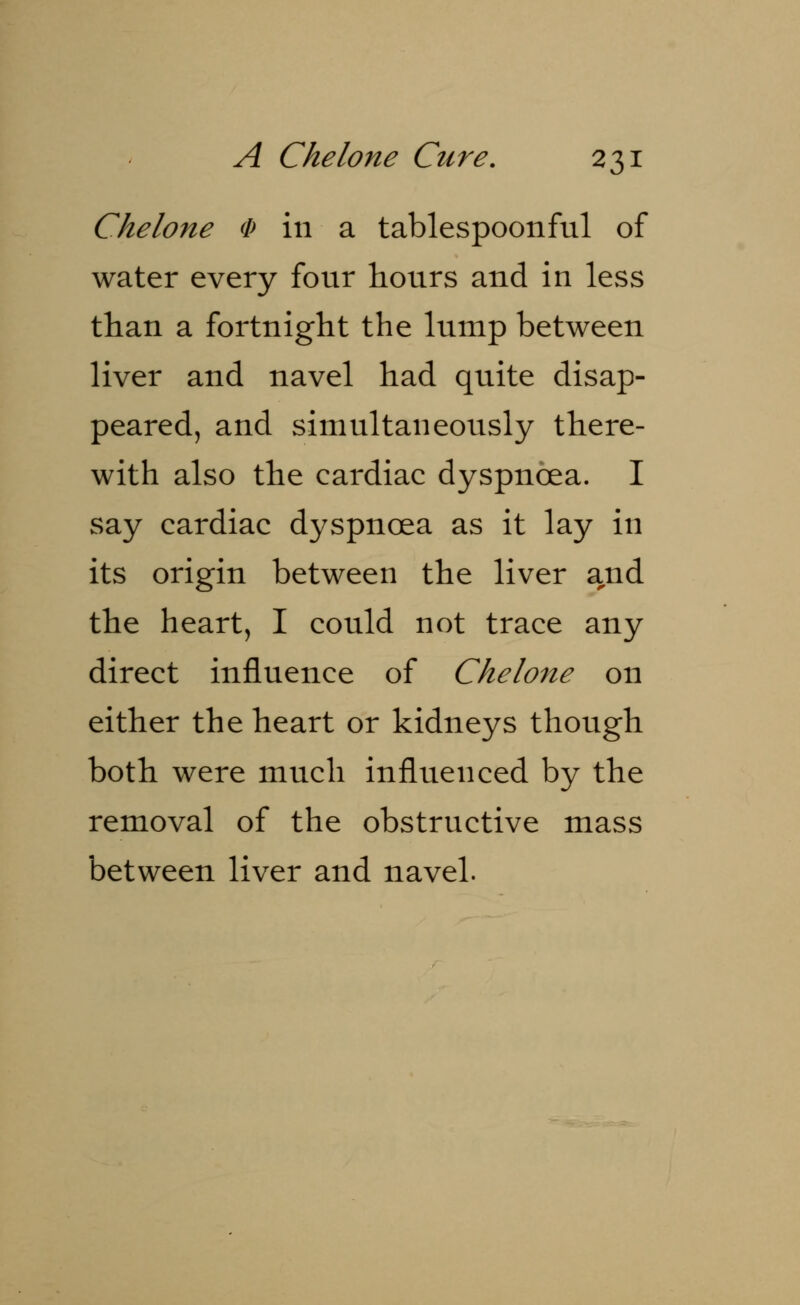 Chelone § in a tablespoonful of water every four hours and in less than a fortnight the lump between liver and navel had quite disap- peared, and simultaneously there- with also the cardiac dyspnoea. I say cardiac dyspnoea as it lay in its origin between the liver and the heart, I could not trace any direct influence of Chelone on either the heart or kidneys though both were much influenced by the removal of the obstructive mass between liver and navel.