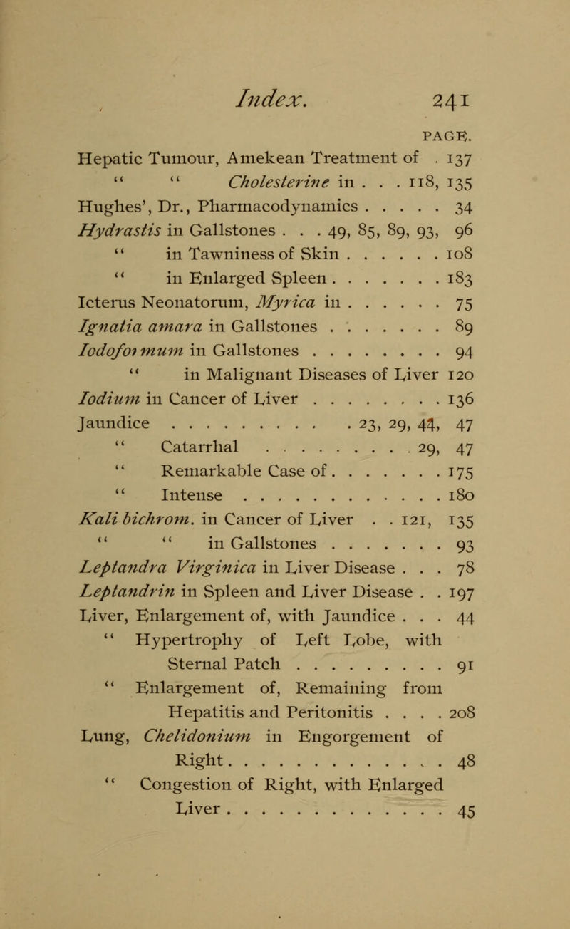 PAGE. Hepatic Tumour, Amekean Treatment of .137   Cholesterine in . . .118, 135 Hughes', Dr., Pharmacodynamics 34 Hydrastis in Gallstones . . . 49, 85, 89, 93, 96  in Tawniness of Skin 108  in Enlarged Spleen 183 Icterus Neonatorum, Myrica in 75 Ignatia amara in Gallstones 89 Iodofot mum in Gallstones 94 11 in Malignant Diseases of Liver 120 lodium in Cancer of Liver 136 Jaundice 23, 29, 44, 47  Catarrhal 29, 47 '' Remarkable Case of 175  Intense 180 Kali bichrom. in Cancer of Liver . . 121, 135 11  in Gallstones 93 Leptandra Virginica in Liver Disease ... 78 Leptandrin in Spleen and Liver Disease . .197 Liver, Enlargement of, with Jaundice ... 44 11 Hypertrophy of Left Lobe, with Sternal Patch 91  Enlargement of, Remaining from Hepatitis and Peritonitis .... 208 Lung, Chelidonium in Engorgement of Right 48 Congestion of Right, with Enlarged Liver 45 * (