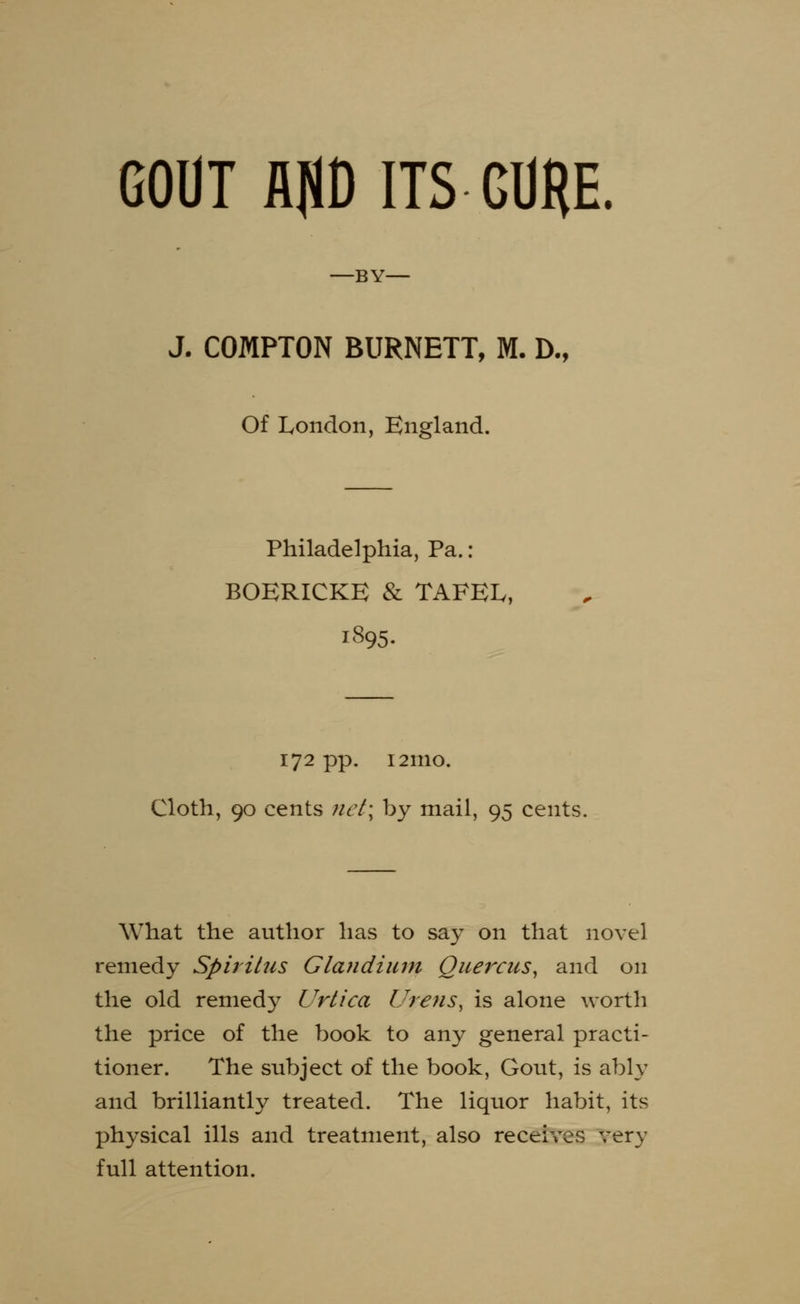 GOUT A]U) ITS GURE. —BY- J. COMPTON BURNETT, M. D., Of London, England. Philadelphia, Pa.: BOERICKE & TAFEL, 1895. 172 pp. 121110. Cloth, 90 cents net\ by mail, 95 cents. What the author has to say on that novel remedy Spiritus Glandium Quercas, and on the old remedy Urtica lTrens, is alone worth the price of the book to any general practi- tioner. The subject of the book, Gout, is ably and brilliantly treated. The liquor habit, its physical ills and treatment, also receives very full attention.