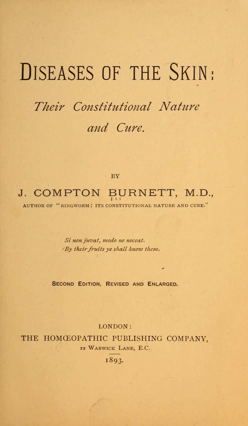 Diseases of the Skin.- Their Coitstitutional Nature and Cure. BY J. COMPTON BURNETT, M.D., AUTHOR OF  RINGWORM '. ITS CONSTITUTIONAL NATURE AND CURE. Si nonjuvat, nwdo ne noceat. 'By their fruits ye shall knotv them. Second Edition, Revised and Enlarged. LONDON: THE HOMCEOPATHIC PUBLISHING COMPANY, 12 Warwick Lane, EC 1893-