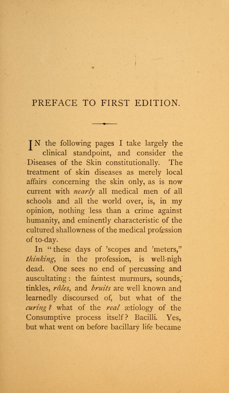 TN the following pages I take largely the clinical standpoint, and consider the Diseases of the Skin constitutionally. The treatment of skin diseases as merely local affairs concerning the skin only, as is now current with nearly all medical men of all schools and all the world over, is, in my opinion, nothing less than a crime against humanity, and eminently characteristic of the cultured shallowness of the medical profession of to-day. In  these days of 'scopes and 'meters, thinki?ig, in the profession, is well-nigh dead. One sees no end of percussing and auscultating: the faintest murmurs, sounds, tinkles, rales, and bruits are well known and learnedly discoursed of, but what of the curing ? what of the real aetiology of the Consumptive process itself? Bacilli. Yes, but what went on before bacillary life became