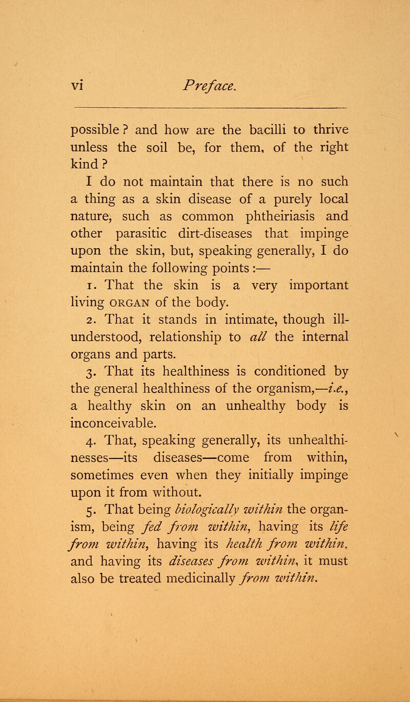 possible ? and how are the bacilli to thrive unless the soil be, for them, of the right kind? I do not maintain that there is no such a thing as a skin disease of a purely local nature, such as common phtheiriasis and other parasitic dirt-diseases that impinge upon the skin, but, speaking generally, I do maintain the following points :— i. That the skin is a very important living organ of the body. 2. That it stands in intimate, though ill- understood, relationship to all the internal organs and parts. 3. That its healthiness is conditioned by the general healthiness of the organism,—i.e., a healthy skin on an unhealthy body is inconceivable. 4. That, speaking generally, its unhealthi- nesses—its diseases—come from within, sometimes even when they initially impinge upon it from without. 5. That being biologically within the organ- ism, being fed from within, having its life from within, having its health from within. and having its diseases from within, it must also be treated medicinally from within.