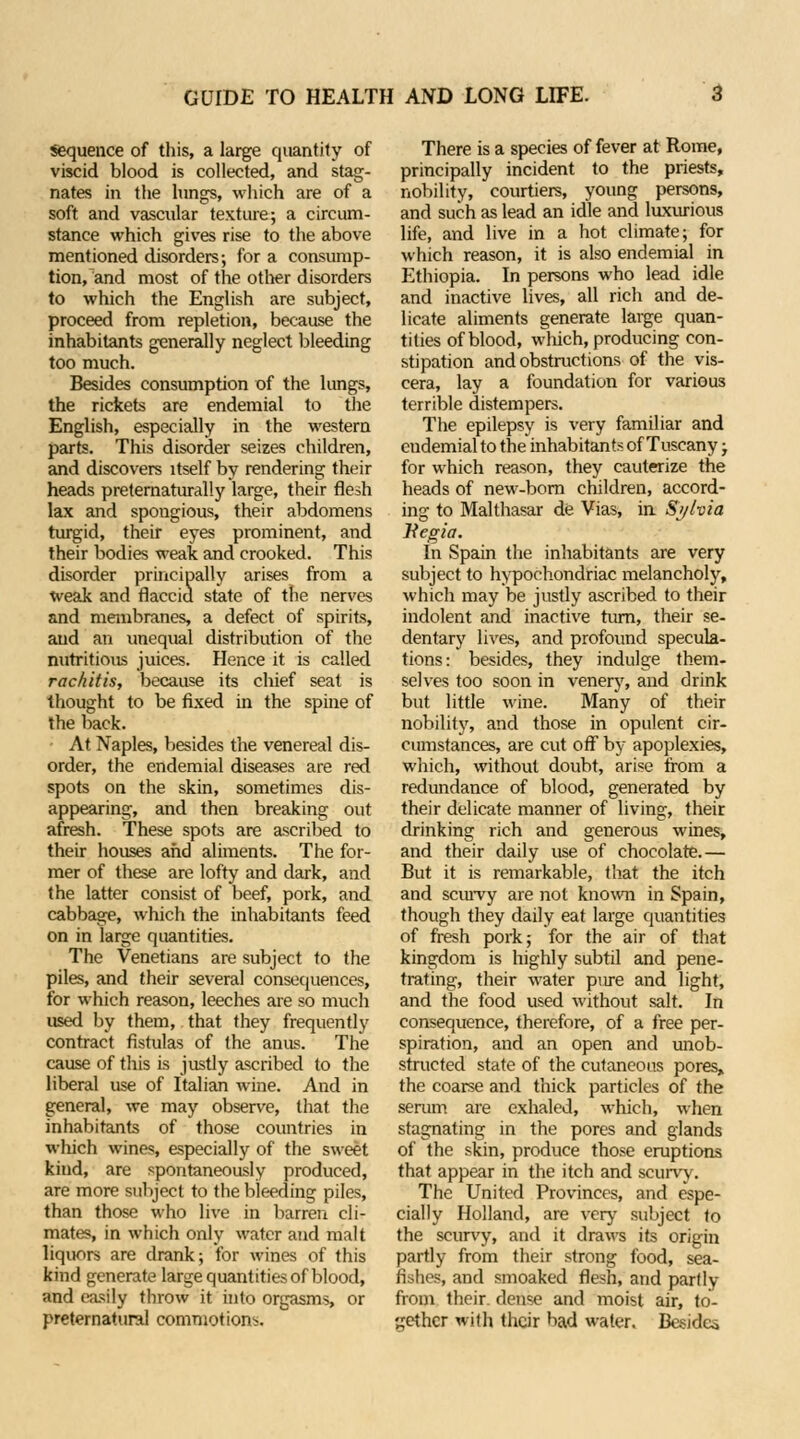 Sequence of this, a large quantity of viscid blood is collected, and stag- nates in the lungs, which are of a soft and vascular texture; a circum- stance which gives rise to the above mentioned disorders; for a consump- tion, and most of the other disorders to which the English are subject, proceed from repletion, because the inhabitants generally neglect bleeding too much. Besides consumption of the lungs, the rickets are endemial to the English, especially in the western parts. This disorder seizes children, and discovers itself by rendering their heads preternaturally large, their flesh lax and spongious, their abdomens turgid, their eyes prominent, and their bodies weak and crooked. This disorder principally arises from a weak and flaccid state of the nerves and membranes, a defect of spirits, and an unequal distribution of the nutritious juices. Hence it is called rachitis, because its chief seat is thought to be fixed in the spine of the back. At Naples, besides the venereal dis- order, the endemial diseases are red spots on the skin, sometimes dis- appearing, and then breaking out afresh. These spots are ascribed to their houses and aliments. The for- mer of these are lofty and dark, and the latter consist of beef, pork, and cabbage, which the inhabitants feed on in large quantities. The Venetians are subject to the piles, and their several consequences, for which reason, leeches are so much used by them, that they frequently contract fistulas of the anus. The cause of this is justly ascribed to the liberal use of Italian wine. And in general, we may observe, that the inhabitants of those countries in which wines, especially of the sweet kind, are spontaneously produced, are more subject to the bleeding piles, than those who live in barren cli- mates, in which only water and malt liquors are drank; for wines of this kind generate large quantities of blood, and easily throw it into orgasms, or preternatural commotions. There is a species of fever at Rome, principally incident to the priests, nobility, courtiers, young persons, and such as lead an idle and luxurious life, and live in a hot climate; for which reason, it is also endemial in Ethiopia. In persons who lead idle and inactive lives, all rich and de- licate aliments generate large quan- tities of blood, which, producing con- stipation and obstructions of the vis- cera, lay a foundation for various terrible distempers. The epilepsy is very familiar and endemial to the inhabitants of Tuscany; for which reason, they cauterize the heads of new-born children, accord- ing to Malthasar de Vias, in Sylvia Kegia. In Spain the inhabitants are very subject to hypochondriac melancholy, which may be justly ascribed to their indolent and inactive turn, their se- dentary lives, and profound specula- tions: besides, they indulge them- selves too soon in venery, and drink but little wine. Many of their nobility, and those in opulent cir- cumstances, are cut off by apoplexies, which, without doubt, arise from a redundance of blood, generated by their delicate manner of living, their drinking rich and generous wines, and their daily use of chocolate.— But it is remarkable, that the itch and scurvy are not known in Spain, though they daily eat large quantities of fresh pork; for the air of that kingdom is highly subtil and pene- trating, their water pure and light, and the food used without salt. In consequence, therefore, of a free per- spiration, and an open and unob- structed state of the cutaneous pores, the coarse and thick particles of the serum are exhaled, which, when stagnating in the pores and glands of the skin, produce those eruptions that appear in the itch and scurvy. The United Provinces, and espe- cially Holland, are very subject to the scurvy, and it draws its origin partly from their strong food, sea- fishes, and smoaked flesh, and partly from their, dense and moist air, to- gether with their bad water. Besides