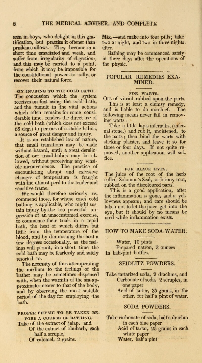 seen in boys, who delight in this gra- tification, but practise it oftener than prudence allows. They become in a short time emaciated and weak, and suffer from irregularity of digestion; and this may be carried to a point, from which it may be impossible for the constitutional powers to rally, or recover their natural force. ON INURING TO THE COLD BATH. The concussion which the system receives on first using the cold bath, and the tumult in the vital actions which often remains for some consi- derable time, renders the direct use of the cold bath (which does not exceed 65 deg.) to persons of irritable habits, a source of great danger and injury. It is an established law of nature, that small transitions may be made without hazard, until a great derelic- tion of our usual habits may be al- lowed, without perceiving any sensi- ble inconvenience. The practice of encountering abrupt and excessive changes of temperature is fraught with the utmost peril to the tender and sensitive frame. We would therefore seriously re- commend those, for whose cases cold bathing is applicable, who might sus- tain injury by the too powerful im- pression of an unaccustomed exercise, to commence their trials in a tepid bath, the heat of which differs but little from the temperature of the blood-, and by diminishing the heat a few degrees occasionally, as the feel- ings will permit, in a short time the cold bath may be fearlessly and safely resorted to. The necessity of thus attemperating the medium to the feelings of the bather may be sometimes dispensed with, when the warmth of the sea ap- proximates nearer to that of the body, and by observing the most suitable period of the day for employing the bath. PROPER PHYSIC TO BE TAKEN BE- FORE A COURSE OF BATHING. Take of the extract of jalap, and Of the extract of rhubarb, each half a scruple, Of calomel, 2 grains. Mix,-1—and make into four pills; take two at night, and two in three nights after. Bathing may be commenced safely in three days after the operations of the physic. POPULAR REMEDIES EXA- MINED. FOR WARTS. Oil of vitriol rubbed upon the parts. This is at least a clumsy remedy, and is liable to do mischief. The following means never fail in remov- ing warts: Take a little lapis infernalis, (infer- nal stone,) and rub it, moistened, to the parts; then bind the warts with sticking plaister, and leave it so for three or four days. If not quite re- moved, another application will suf- fice. FOR BLACK EYES. The juice of the root of the herb called Solomon's Seal, or briony root, rubbed on the discoloured parts. This is a good application, after the inflammation is gone, and a yel- lowness appears; and care should be taken not to let the juice get into the eye; but it should by no means be used while inflammation exists. HOW TO MAKE SODA-WATER. Water, 10 pints Prepared natron, 2 ounces In half-pint bottles. SEIDLITZ POWDERS. Take tartarized soda, 2 drachms, and Carbonate of soda, 2 scruples, in one paper Acid of tartar, 35 grains, in the other, for half a pint of water. SODA POWDERS. Take carbonate of soda, half a drachm in each blue paper Acid of tartar, 25 grains in each white paper Water, half a pint