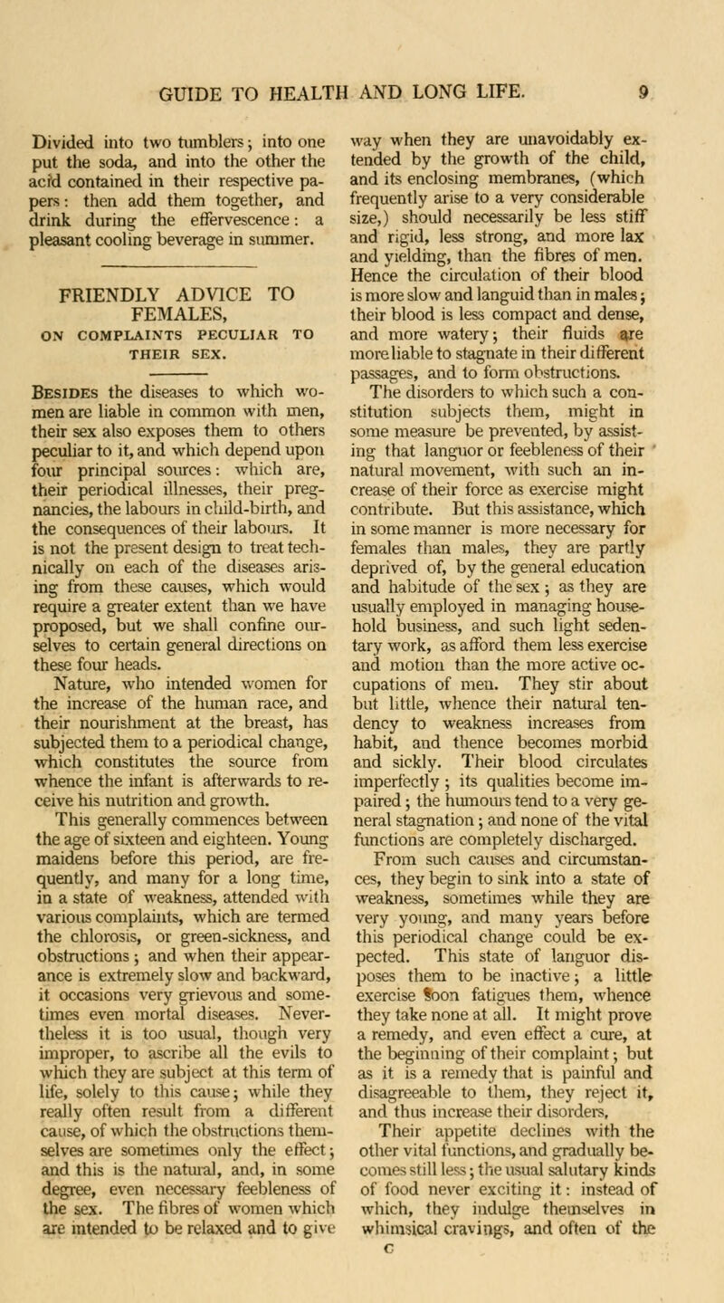 Divided into two tumblers; into one put the soda, and into the other the acid contained in their respective pa- pers : then add them together, and drink during the effervescence: a pleasant cooling beverage in summer. FRIENDLY ADVICE TO FEMALES, ON COMPLAINTS PECULIAR TO THEIR SEX. Besides the diseases to which wo- men are liable in common with men, their sex also exposes them to others peculiar to it, and which depend upon four principal sources: which are, their periodical illnesses, their preg- nancies, the labours in child-birth, and the consequences of their labours. It is not the present design to treat tech- nically on each of the diseases aris- ing from these causes, which would require a greater extent than we have proposed, but we shall confine our- selves to certain general directions on these four heads. Nature, who intended women for the increase of the human race, and their nourishment at the breast, has subjected them to a periodical change, which constitutes the source from whence the infant is afterwards to re- ceive his nutrition and growth. This generally commences between the age of sixteen and eighteen. Young maidens before this period, are fre- quently, and many for a long time, in a state of weakness, attended with various complaints, which are termed the chlorosis, or green-sickness, and obstructions; and when their appear- ance is extremely slow and backward, it occasions very grievous and some- times even mortal diseases. Never- theless it is too usual, though very improper, to ascribe all the evils to which they are subject at this term of life, solely to this cause; while they really often result from a different cause, of which the obstructions them- selves are sometimes only the effect; and this is the natural, and, in some degree, even necessary feebleness of the sex. The fibres of women which are intended to be relaxed and to give way when they are unavoidably ex- tended by the growth of the child, and its enclosing membranes, (which frequently arise to a very considerable size,) should necessarily be less stiff and rigid, less strong, and more lax and yielding, than the fibres of men. Hence the circulation of their blood is more slow and languid than in males j their blood is less compact and dense, and more watery, their fluids are more liable to stagnate in their different passages, and to form obstructions. The disorders to which such a con- stitution subjects them, might in some measure be prevented, by assist- ing that languor or feebleness of their ' natural movement, with such an in- crease of their force as exercise might contribute. But this assistance, which in some manner is more necessary for females than males, they are partly deprived of, by the general education and habitude of the sex ; as they are usually employed in managing house- hold business, and such light seden- tary work, as afford them less exercise and motion than the more active oc- cupations of men. They stir about but little, whence their natural ten- dency to weakness increases from habit, and thence becomes morbid and sickly. Their blood circulates imperfectly ; its qualities become im- paired ; the humours tend to a very ge- neral stagnation; and none of the vital functions are completely discharged. From such causes and circumstan- ces, they begin to sink into a state of weakness, sometimes while they are very young, and many years before this periodical change could be ex- pected. This state of languor dis- poses them to be inactive; a little exercise toon fatigues them, whence they take none at all. It might prove a remedy, and even effect a cure, at the beginning of their complaint; but as it is a remedy that is painful and disagreeable to them, they reject it, and thus increase their disorders, Their appetite declines with the other vital functions, and gradually be- comes still less; the usual salutary kinds of food never exciting it: instead of which, they indulge themselves in whimsical cravings, and often of the c