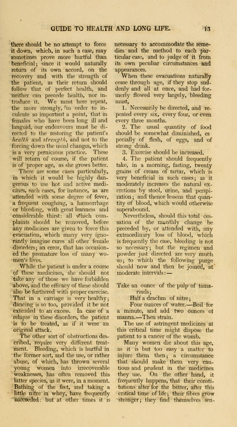 there should be no attempt to force it down, which, in such a case, may sometimes prove more hurtful than beneficial; since it would naturally return of its own accord, on the recovery and with the strength of the patient, as their return should follow that of perfect health, and neither can precede health, nor in- troduce it. We must here repeat, the more strongly, rin order to in- culcate so important a point, that in females who have been long ill and languid, our endeavours must be di- rected to Ihe restoring the patient's health and strength, and not to the forcing down the usual changes, which is a very pernicious practice. These will return of course, if the patient is of proper age, as she grows better. There are some cases particularly, in which it would be highly dan- gerous to use hot and active medi- cines, such cases, for instance, as are attended with some degree of fever, a frequent coughing, a haemorrhage or bleeding, with great leanness and considerable thirst: all wbich com- plaints should be removed, before any medicines are given to force this evacuation, which many very igno- rantly imagine cures all other female disorders; an error, that has occasion- ed the premature loss of many wo- men's lives. While the patient is under a course of these medicines, she should not take any of those we have forbidden above, and the efficacy of these should also be furthered with proper exercise. That in a carriage is very healthy; dancing is so too, provided it be not extended to an excess. In case of a relapse in these disorders, the patient is to be treated, as if it were an original attack. The other sort of obstructions des- cribed, require very different treat- ment. Bleeding, which is hurtful in the former sort, and the use, or rather abuse, of which, has thrown several young women into irrecoverable weaknesses, has often removed this latter species, as it were, in a moment. Bathing of the feet, and taking a little nitre in whey, have frequently suecoeded: but at other times it is necessary to accommodate the reme- dies and the method to each par- ticular case, and to judge of it from its own peculiar circumstances and appearances. When these evacuations naturally cease through age, if they stop sud- denly and all at once, and had for- merly flowed very largely, bleeding must, 1. Necessarily be directed, and re- peated every six, every four, or even every three months. 2. The usual quantity of food should be somewhat diminished, es pecially of flesh, of eggs, and of strong drink. 3. Exercise should be increased. 4. The patient should frequently take, in a morning, fasting, twenty grains of cream of tartar, which is very beneficial in such cases; as it moderately increases the natural ex- cretions by stool, urine, and perspi- ration ; and thence lessens that quan- tity of blood, which would otherwise superabound. Nevertheless, should this total ces- sation of the menthly change be preceded by, or attended with, any extraordinary loss of blood, which is frequently the case, bleeding is not so necessary; but the regimen and powder just directed are very much so; to which the following purge should now and then be joined, at moderate intervals: — Take an oimce of the pulp of tama- rinds; Half a drachm of nitre; Four ounces of water.—Boil for a minute, and add two ounces ot manna.—Then strain. The use of astringent medicines at this critical time might dispose the patient to a cancer of the womb. Many women die about this age, as it is but too easy a matter to injure them then; a circumstance that should make them very cau- tious and prudent in the medicines they use. On the other hand, it frequently happens, that their consti- tutions alter for the better, after this critical time of life; their fibres grow stronger; they find themselves sen-