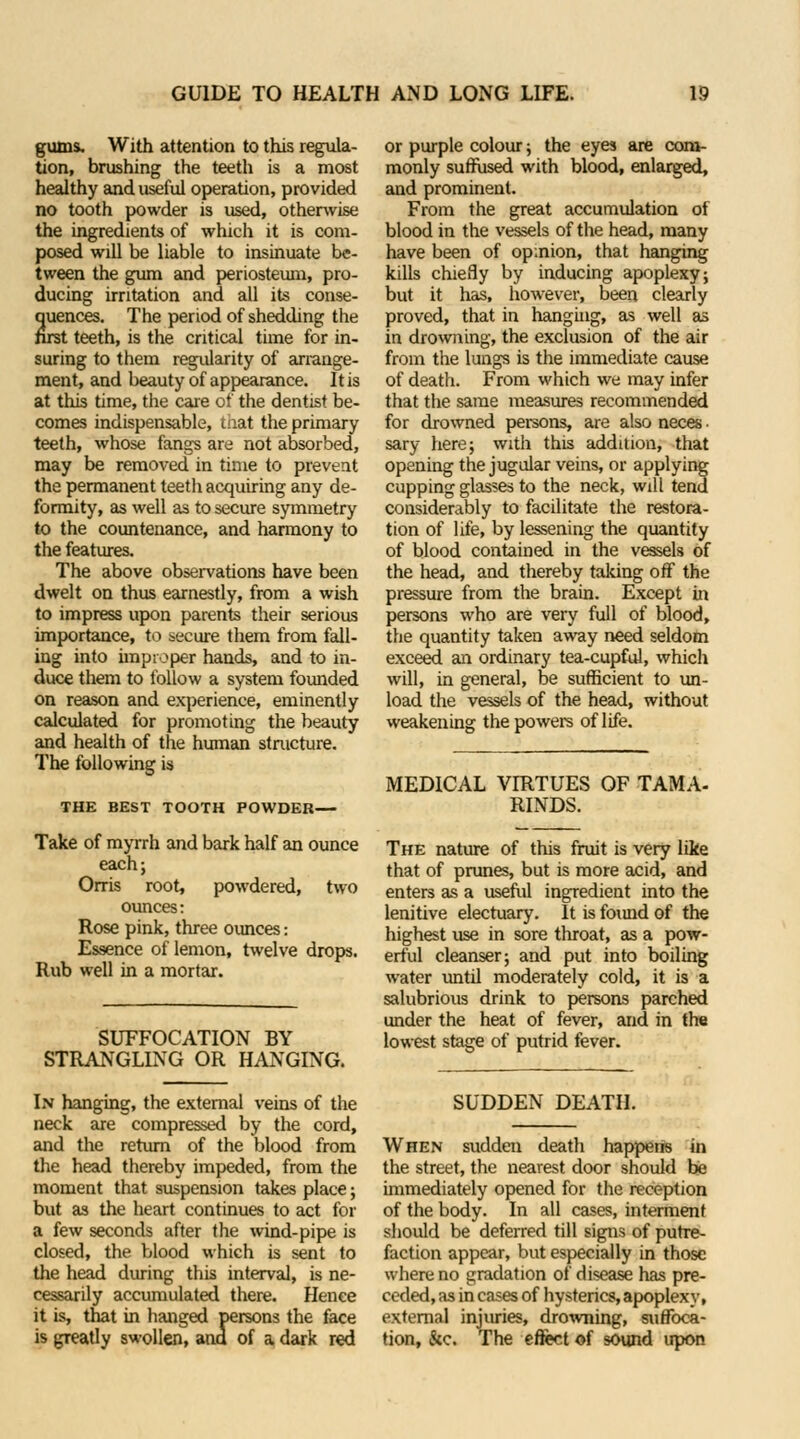gums. With attention to this regula- tion, brushing the teeth is a most healthy and useful operation, provided no tooth powder is used, otherwise the ingredients of which it is com- posed will be liable to insinuate be- tween the gum and periosteum, pro- ducing irritation and all its conse- quences. The period of shedding the first teeth, is the critical time for in- suring to them regularity of arrange- ment, and beauty of appearance. It is at this time, the care of the dentist be- comes indispensable, tnat the primary teeth, whose fangs are not absorbed, may be removed in time to prevent the permanent teeth acquiring any de- formity, as well as to secure symmetry to the countenance, and harmony to the features. The above observations have been dwelt on thus earnestly, from a wish to impress upon parents their serious importance, to secure them from fall- ing into improper hands, and to in- duce them to follow a system founded on reason and experience, eminently calculated for promoting the beauty and health of the human structure. The following is THE BEST TOOTH POWDER— Take of myrrh and bark half an ounce each; Orris root, powdered, two ounces: Rose pink, three ounces: Essence of lemon, twelve drops. Rub well in a mortar. SUFFOCATION BY STRANGLING OR HANGING. In hanging, the external veins of the neck are compressed by the cord, and the return of the blood from the head thereby impeded, from the moment that suspension takes place; but as the heart continues to act for a few seconds after the wind-pipe is closed, the blood which is sent to the head during this interval, is ne- cessarily accumulated there. Hence it is, that in hanged persons the face is greatly swollen, ana of a dark red or purple colour; the eyes are com- monly suffused with blood, enlarged, and prominent. From the great accumulation of blood in the vessels of the head, many have been of opmion, that hanging kills chiefly by inducing apoplexy; but it has, however, been clearly proved, that in hanging, as well as in drowning, the exclusion of the air from the lungs is the immediate cause of death. From which we may infer that the same measures recommended for drowned persons, are also neces. sary here; with this addition, that opening the jugular veins, or applying cupping glasses to the neck, will tend considerably to facilitate the restora- tion of life, by lessening the quantity of blood contained in the vessels of the head, and thereby taking off the pressure from the brain. Except in persons who are very full of blood, the quantity taken away need seldom exceed an ordinary tea-cupful, which will, in general, be sufficient to un- load the vessels of the head, without weakening the powers of life. MEDICAL VIRTUES OF TAMA- RINDS. The nature of this fruit is very like that of prunes, but is more acid, and enters as a useful ingredient into the lenitive electuary. It is found of the highest use in sore throat, as a pow- erful cleanser; and put into boiling water until moderately cold, it is a salubrious drink to persons parched under the heat of fever, and in the lowest stage of putrid fever. SUDDEN DEATH. When sudden death happens in the street, the nearest door should be immediately opened for the reception of the body. In all cases, interment should be deferred till signs of putre- faction appear, but especially in those where no gradation of disease has pre- ceded, as in cases of hysterics, apoplexy, external injuries, drowning, suffoca- tion, &c. The effect of sound upon
