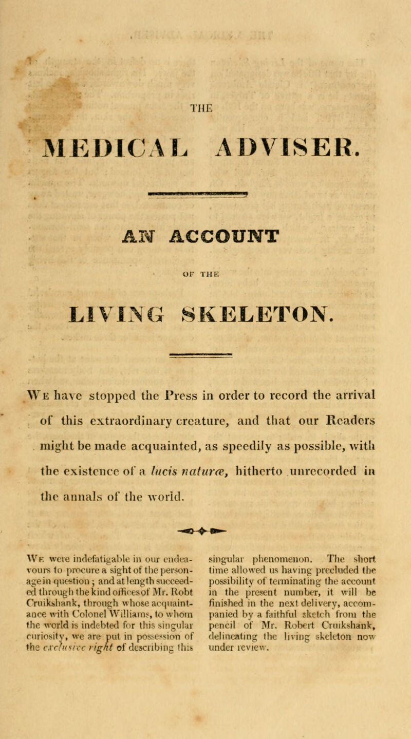 the MEDICAL ADVISER. AN ACCOUNT LIVING SKELETON. We have stopped the Press in order to record the arrival of this extraordinary creature, and that our Readers might be made acquainted, as speedily as possible, with the existence of a litcis natura, hitherto unrecorded in the annals of the world. We wcie indefatigable in our endea- vours to procure a sight or the person- age in question ; and at lengtk succeed- cd through the kind afficesof Mi. Hobt Cruikshank, through whose acquaint* aoce with Colonel Williams to whom the world is indebted for tlti- singular curiosity, we are put in possesion of the txehttivc right of describing this singular phenomenon. The short time allowed us having precluded the possibility of terminating the account in the present number, it will be finished in the next delivery, accom- panied by a faithful sketch from the pencil of Mr. Robert Crnikshank, delineating the living skeleton now under review.