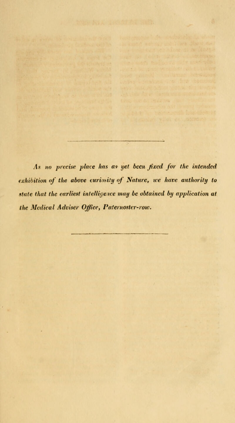As no precise place has a* yet been fixed for the intended exhibition of the, above curiosity of Nature, we have authority to state that the earliest intelligence may be obtained by application at the Medical Adviser Office, Paternoster-row.