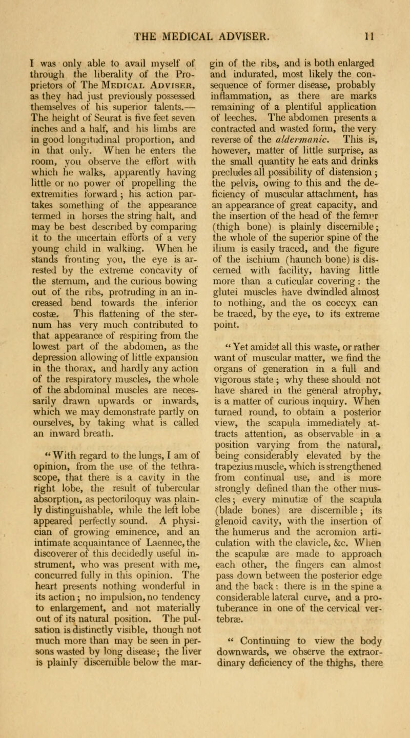 I was only able to avail myself of through the liberality of the Pro- prietors of The Medical Adviskk, as they had just previously possessed themselves of his superior talents.— The height of Seurat is five feet seven inches and a half, and his limbs are in good longitudinal proportion, and in that only. When he enters the room, you observe the effort with which he walks, apparently having little or no power of propelling the extremities forward; his action par- takes something of the appearance termed in horses the string halt, and may be best described by comparing it to the uncertain efforts of a very young child in walking. When he stands fronting you, the eye is ar- rested by the extreme concavity of the sternum, and the curious bowing- out of the ribs, protruding in an in- creased bend towards the inferior costae. This flattening of the ster- num has very much contributed to that appearance of respiring from the lowest part of the abdomen, as the depression allowing of little expansion in the thorax, and hardly any action of the respiratory muscles, the whole of the abdominal muscles are neces- sarily drawn upwards or inwards, which we may demonstrate partly on ourselves, by taking what is called an inward breath.  With regard to the lungs, I am of opinion, from the use of the tethra- scope, that there is a cavity in the right lobe, the result of tubercular absorption, as pectoriloquy was plain- ly distinguishable, while the left lobe appeared perfectly sound. A physi- cian of growing eminence, and an intimate acquaintance of Laennec, the discoverer of this decidedly useful in- strument, who was present with me, concurred fully in this opinion. The heart presents nothing wonderful in its action; no impulsion, no tendency to enlargement, and not materially out of its natural position. The pul- sation is distinctly visible, though not much more than may be seen in per- sons wasted by long disease; the liver is plainly discernible below the mar- gin of the ribs, and is both enlarged and indurated, most likely the con- sequence of former disease, probably inflammation, as there are marks remaining of a plentiful application of leeches. The abdomen presents a contracted and wasted form, the very reverse of the aldertnanic. This is, however, matter of little surprise, as the small quantity he eats and drinks precludes all possibility of distension ; the pelvis, owing to this and the de- ficiency of muscular attacliment, has an appearance of great capacity, and the insertion of the head of the femi'r (thigh bone) is plainly discernible; the whole of the superior spine of the ilium is easily traced, and the figure of the ischium (haunch bone) is dis- cerned with facility, having little more than a cuticular covering : the glutei muscles have dwindled almost to nothing, and the os coccyx can be traced, by the eye, to its extreme point.  Yet amidst all this waste, or rather want of muscular matter, we find the organs of generation in a full and vigorous state ; why these should not have shared in the general atrophy, is a matter of curious inquiry. When turned round, to obtain a posterior view, the scapula immediately at- tracts attention, as observable in a position varying from the natural, being considerably elevated by the trapezius muscle, which is strengthened from continual use, and is more strongly defined than the other mus- cles ; every minutiae of the scapula (blade bones) are discernible; its glenoid cavity, with the insertion of the humerus and the acromion arti- culation with the clavicle, &c. When the scapula? are made to approach each other, the fingers can almost pass down between the posterior edge and the back: there is in the spine a considerable lateral curve, and a pro- tuberance in one of the cervical ver- tebrae.  Continuing to view the body downwards, we observe the extraor- dinary deficiency of the thighs, there