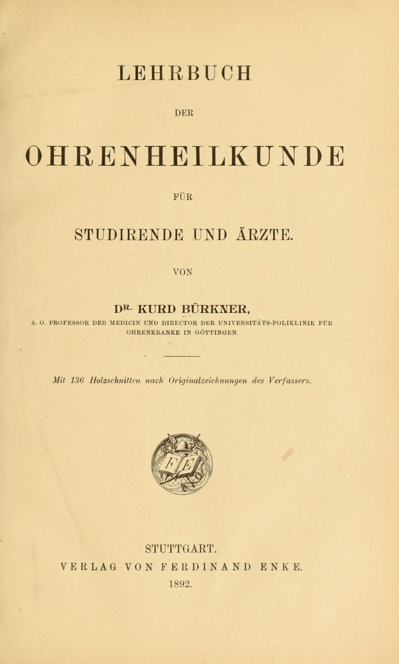 LEHRBUCH DER OHRENHEILKUNDE FÜR STUDIRENDE UND ÄRZTE. VON DR KURD BÜRKNER, A. O. PROFESSOR DER MEDICIN UND DIRECTOR DER UNIVERSITÄTS-POLIKLINIK FÜR OHRENKRANKE IN GÖTTINGEN. Mit 136 Holzschnitten nach Originalzeichnungen des Verfassers. STUTTGART. VERLAG VON FERDINAND ENKE. 1892.