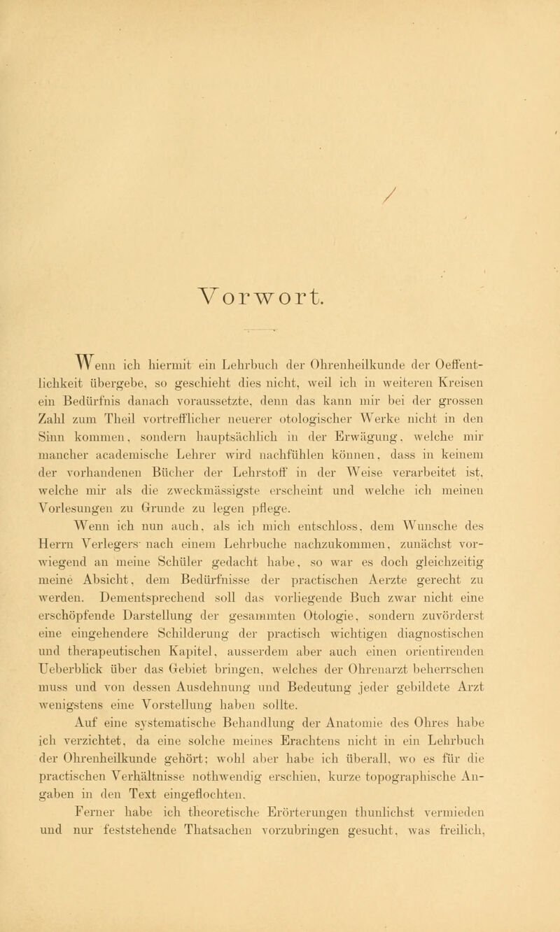 / Vorwort. YV enn ich hiermit ein Lehrbuch der Ohrenheilkunde der Oeffent- iichkeit übergebe, so geschieht dies nicht, weil ich in weiteren Kreisen ein Bedürfnis danach voraussetzte, denn das kann mir bei der grossen Zahl zum Theil vortrefflicher neuerer otologischer Werke nicht in den Sinn kommen, sondern hauptsächlich in der Erwägung, welche mir mancher academische Lehrer wird nachfühlen können. dass in keinem der vorhandenen Bücher der Lehrstoff in der Weise verarbeitet ist, welche mir als die zweckmässigste erseheint und welche ich meinen Vorlesungen zu Grunde zu legen pflege. Wenn ich nun auch, als ich mich entschloss, dem Wunsche des Herrn Verlegers- nach einem Lehrbuche nachzukommen, zunächst vor- wiegend an meine Schüler gedacht habe, so war es doch gleichzeitig meine Absicht, dem Bedürfnisse der practischen Aerzte gerecht zu werden. Dementsprechend soll das vorliegende Buch zwar nicht eine erschöpfende Darstellung der gesammten Otologie, sondern zuvörderst eine eingehendere Schilderung der practisch wichtigen diagnostischen und therapeutischen Kapitel, ausserdem aber auch einen orientirenden Ueberblick über das Gebiet bringen, welches der Ohrenarzt beherrschen muss und von dessen Ausdehnung und Bedeutung jeder gebildete Arzt wenigstens eine Vorstellung haben sollte. Auf eine systematische Behandlung der Anatomie des Ohres habe ich verzichtet, da eine solche meines Erachtens nicht in ein Lehrbuch der Ohrenheilkunde gehört; wohl aller habe ich überall, wo es für die practischen Verhältnisse nothwendig erschien, kurze topographische An- gaben in den Text eingeflochten. Ferner habe ich theoretische Erörterungen tliunlichst vermieden und nur feststehende Thatsachen vorzubringen gesucht, was freilich,