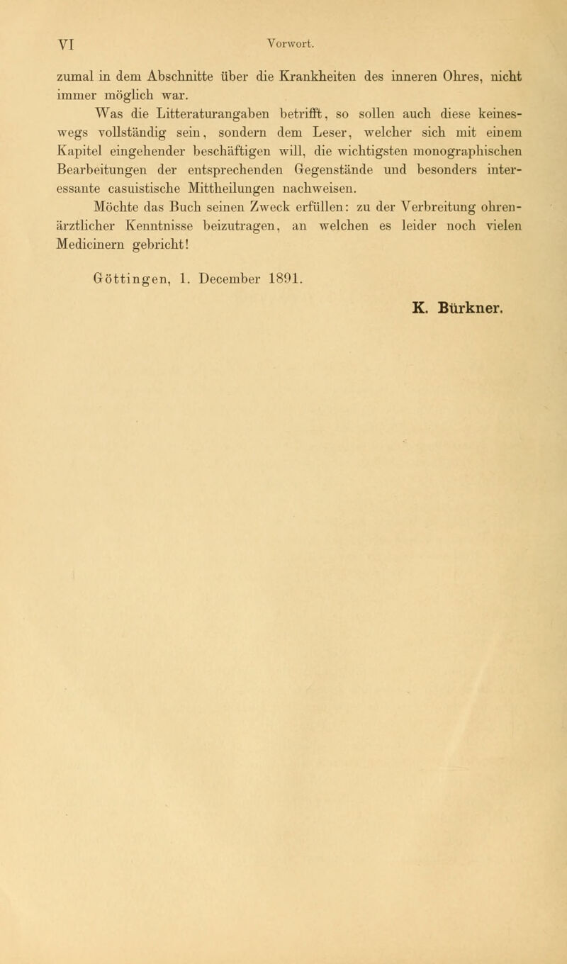 zumal in dem Abschnitte über die Krankheiten des inneren Ohres, nicht immer möglich war. Was die Litteraturangaben betrifft, so sollen auch diese keines- wegs vollständig sein, sondern dem Leser, welcher sich mit einem Kapitel eingehender beschäftigen will, die wichtigsten monographischen Bearbeitungen der entsprechenden Gegenstände und besonders inter- essante casuistische Mittheilungen nachweisen. Möchte das Buch seinen Zweck erfüllen: zu der Verbreitung ohren- ärztlicher Kenntnisse beizutragen, an welchen es leider noch vielen Medicinern gebricht! Göttingen, 1. December 1891. K. Btirkner.