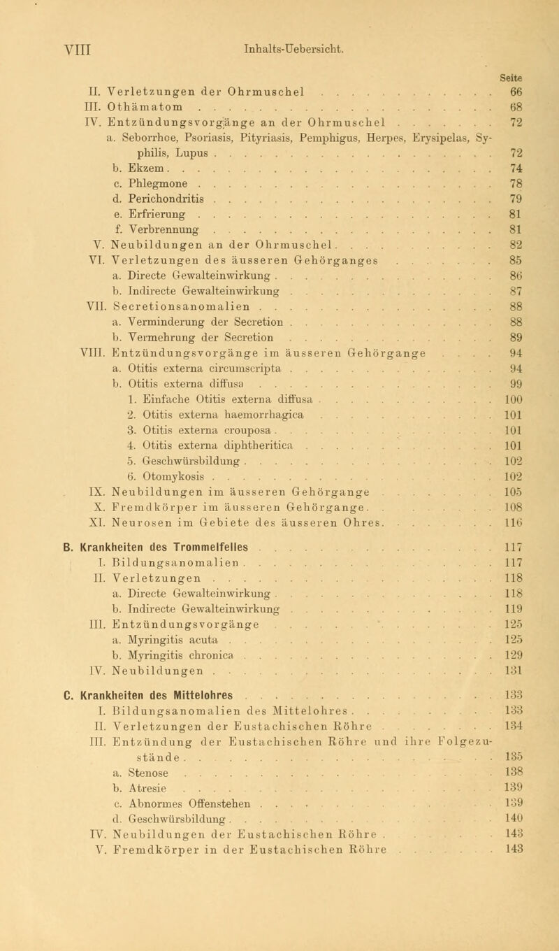 Seite II. Verletzungen der Ohrmuschel 66 III. Othämatom 68 IV. Entzündungsvorgünge an der Ohrmuschel 72 a. Seborrhoe, Psoriasis, Pityriasis, Pemphigus, Herpes, Erysipelas, Sy- philis, Lupus 72 b. Ekzem 74 c. Phlegmone 78 d. Perichondritis 79 e. Erfrierung 81 f. Verbrennung 81 V. Neubildungen an der Ohrmuschel.... 82 VI. Verletzungen des äusseren Gehörganges 85 a. Directe Gewalteinwirkung 86 b. Indirecte Gewalteinwirkung 87 VII. Secretionsanomalien 88 a. Verminderung der Secretion 88 b. Vermehrung der Secretion 89 VIII. Entzündungsvorgänge im äusseren Gehörgange .... 94 a. Otitis externa circumscripta !I4 b. Otitis externa diffusa 99 1. Einfache Otitis externa diffusa 1UÜ 2. Otitis externa haemorrhagica 101 3. Otitis externa crouposa 101 4. Otitis externa diphtheritica 101 5. Geschwürsbildung 102 6. Otomykosis 102 IX. Neubildungen im äusseren Gehörgange 105 X. Fremdkörper im äusseren Gehörgange. . 108 XI. Neurosen im Gebiete des äusseren Oh res 116 B. Krankheiten des Trommelfelles .117 I. Bildungsanomalien .... 117 II. Verletzungen .... 118 a. Directe Gewalteinwirkung 118 b. Indirecte Gewalteinwirkung 119 III. Entzündungsvorgänge 125 a. Myringitis acuta 125 b. Myringitis chronica 129 IV. Neubildungen 131 C. Krankheiten des Mittelohres 133 I. Bildungsanomalien des Mittelohrcs 133 IL Verletzungen der Eustachischen Röhre 134 III. Entzündung der Eustachischen Röhre und ihre Folgezu- stände . . • 135 a. Stenose . . . . 138 b. Atresie . ... 189 c. Abnormes Offenstehen . . 139 d. Geschwürsbildung 140 IV. Neubildungen der Eustachischen Röhre 143 V. Fremdkörper in der Eustachischen Röhre 143