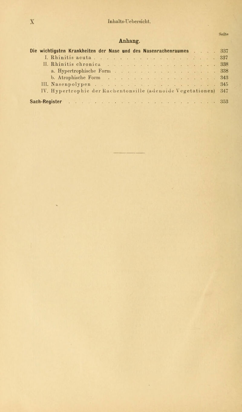 SeitP Anhang. Die wichtigsten Krankheiten der Nase und des Nasenrachenraumes .... 337 I. Rhinitis acuta 337 II. Rhinitis chronica 338 a. Hypertrophische Form 338 b. Atrophische Form 343 III. Nasenpolypen 34> IV. Hypertrophie der Rachentonsille (adenoide Vegetationen) 347 Sach-Register 353