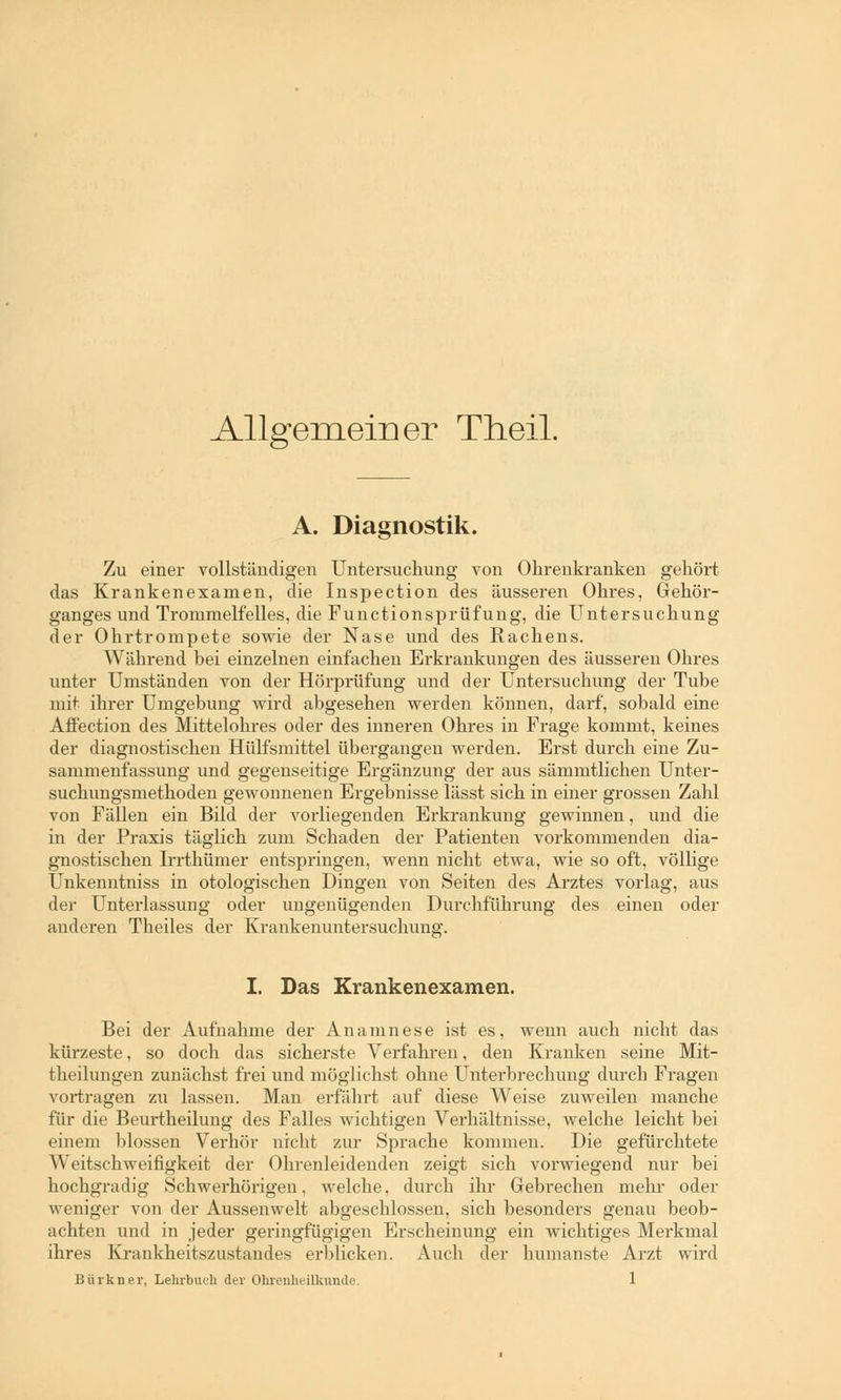 Allgemeiner Theil. A. Diagnostik. Zu einer vollständigen Untersuchung von Ohrenkranken gehört das Krankenexamen, die Inspection des äusseren Ohres, Gehör- ganges und Trommelfelles, die Functionsprüfung, die Untersuchung der Ohrtrompete sowie der Nase und des Rachens. Während bei einzelnen einfachen Erkrankungen des äusseren Ohres unter Umständen von der Hörprüfung und der Untersuchung der Tube mit ihrer Umgebung wird abgesehen werden können, darf, sobald eine Affection des Mittelohres oder des inneren Ohres in Frage kommt, keines der diagnostischen Hülfsmittel übergangen werden. Erst durch eine Zu- sammenfassung und gegenseitige Ergänzung der aus sänimtlichen Unter- suchungsmethoden gewonnenen Ergebnisse lässt sich in einer grossen Zahl von Fällen ein Bild der vorliegenden Erkrankung gewinnen, und die in der Praxis täglich zum Schaden der Patienten vorkommenden dia- gnostischen Irrthümer entspringen, wenn nicht etwa, wie so oft, völlige Unkenntniss in otologischen Dingen von Seiten des Arztes vorlag, aus der Unterlassung oder ungenügenden Durchführung des einen oder anderen Theiles der Krankenuntersuchung. I. Das Krankenexamen. Bei der Aufnahme der Anamnese ist es, wenn auch nicht das kürzeste, so doch das sicherste Verfahren, den Kranken seine Mit- theilungen zunächst frei und möglichst ohne Unterbrechung durch Fragen vortragen zu lassen. Man erfährt auf diese Weise zuweilen manche für die Beurtheilung des Falles wichtigen Verhältnisse, welche leicht bei einem blossen Verhör nicht zur Sprache kommen. Die gefürchtete Weitschweifigkeit der Ohrenleidenden zeigt sich vorwiegend nur bei hochgradig Schwerhörigen, welche, durch ihr Gebrechen mehr oder weniger von der Aussenwelt abgeschlossen, sich besonders genau beob- achten und in jeder geringfügigen Erscheinung ein wichtiges Merkmal ihres Krankheitszustandes erblicken. Auch der humanste Arzt wird