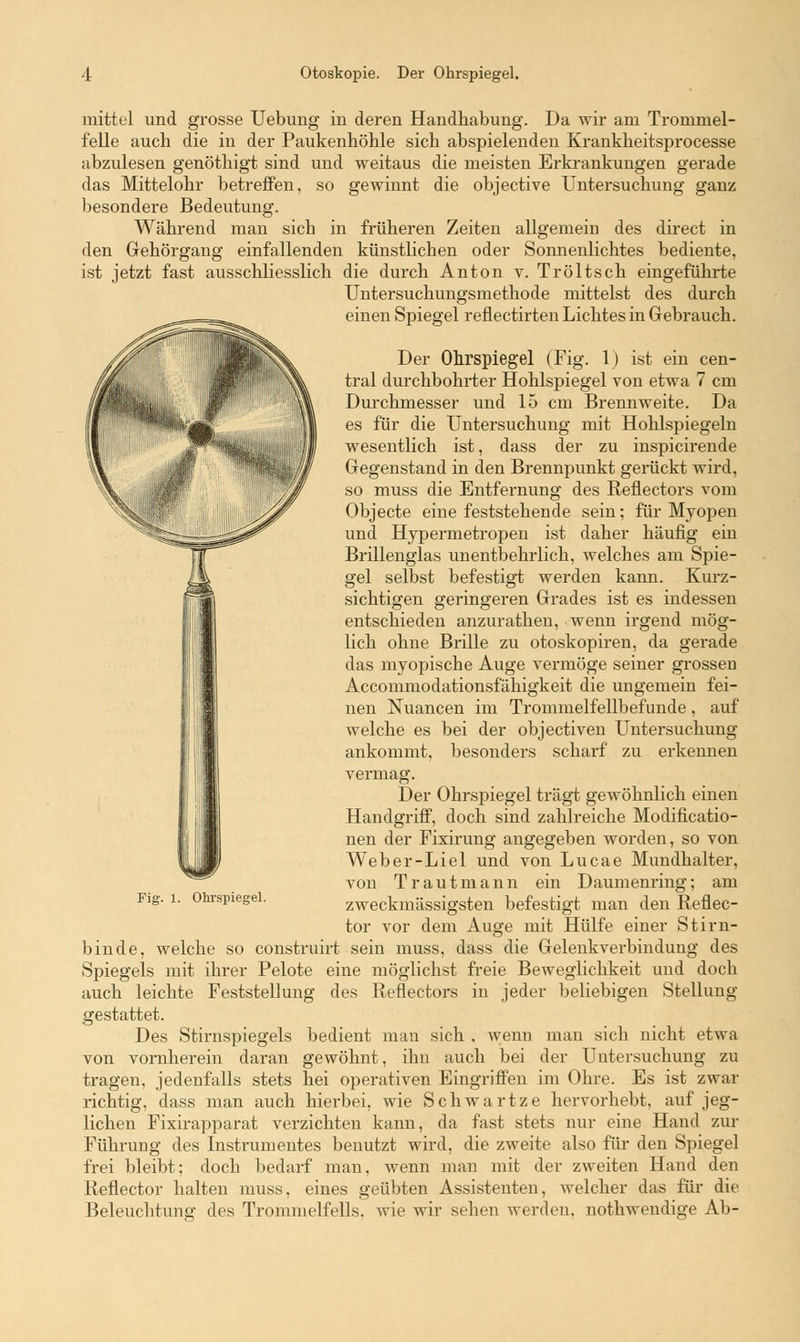 mittel und grosse Uebung in deren Handhabimg. Da wir am Trommel- felle auch die in der Paukenhöhle sich abspielenden Krankheitsprocesse abzulesen genöthigt sind und weitaus die meisten Erkrankungen gerade das Mittelohr betreffen, so gewinnt die objective Untersuchung ganz besondere Bedeutung. Während man sich in früheren Zeiten allgemein des direct in den Gehörgang einfallenden künstlichen oder Sonnenlichtes bediente, ist jetzt fast ausschliesslich die durch Anton v. Tröltsch eingeführte Untersuchungsmethode mittelst des durch einen Spiegel reflectirten Lichtes in Gebrauch. Der Ohrspiegel (Fig. 1) ist ein cen- tral durchbohrter Hohlspiegel von etwa 7 cm Durchmesser und 15 cm Brennweite. Da es für die Untersuchung mit Hohlspiegeln wesentlich ist, dass der zu inspicirende Gegenstand in den Brennpunkt gerückt wird, so muss die Entfernung des Reflectors vom Objecte eine feststehende sein; für Myopen und Hypermetropen ist daher häufig ein Brillenglas unentbehrlich, welches am Spie- gel selbst befestigt werden kann. Kurz- sichtigen geringeren Grades ist es indessen entschieden anzurathen, wenn irgend mög- lich ohne Brille zu otoskopiren, da gerade das myopische Auge vermöge seiner grossen Accommodationsfähigkeit die ungemein fei- nen Nuancen im Trommelfellbefunde, auf welche es bei der objectiven Untersuchung ankommt, besonders scharf zu erkennen vermag. Der Ohrspiegel trägt gewöhnlich einen Handgriff, doch sind zahlreiche Modificatio- nen der Fixirung angegeben worden, so von Weber-Liel und von Lucae Mundhalter, von Trautmann ein Daumenring; am zweckmässigsten befestigt man den Reflec- tor vor dem Auge mit Hülfe einer Stirn- binde, welche so construirt sein muss, dass die Gelenkverbindung des Spiegels mit ihrer Pelote eine möglichst freie Beweglichkeit und doch auch leichte Feststellung des Reflectors in jeder beliebigen Stellung gestattet. Des Stirnspiegels bedient man sich . wenn man sich nicht etwa von vornherein daran gewöhnt, ihn auch bei der Untersuchung zu tragen, jedenfalls stets hei operativen Eingriffen im Ohre. Es ist zwar richtig, dass man auch hierbei, wie Schwartze hervorhebt, auf jeg- lichen Fixirapparat verzichten kann, da fast stets nur eine Hand zur Führung des Instrumentes benutzt wird, die zweite also für den Spiegel frei bleibt; doch bedarf man. wenn man mit der zweiten Hand den Reflector halten muss, eines geübten Assistenten, welcher das für die Beleuchtung des Trommelfells, wie wir sehen werden, nothwendige Ab- Fig. 1. Ohrspiegel.
