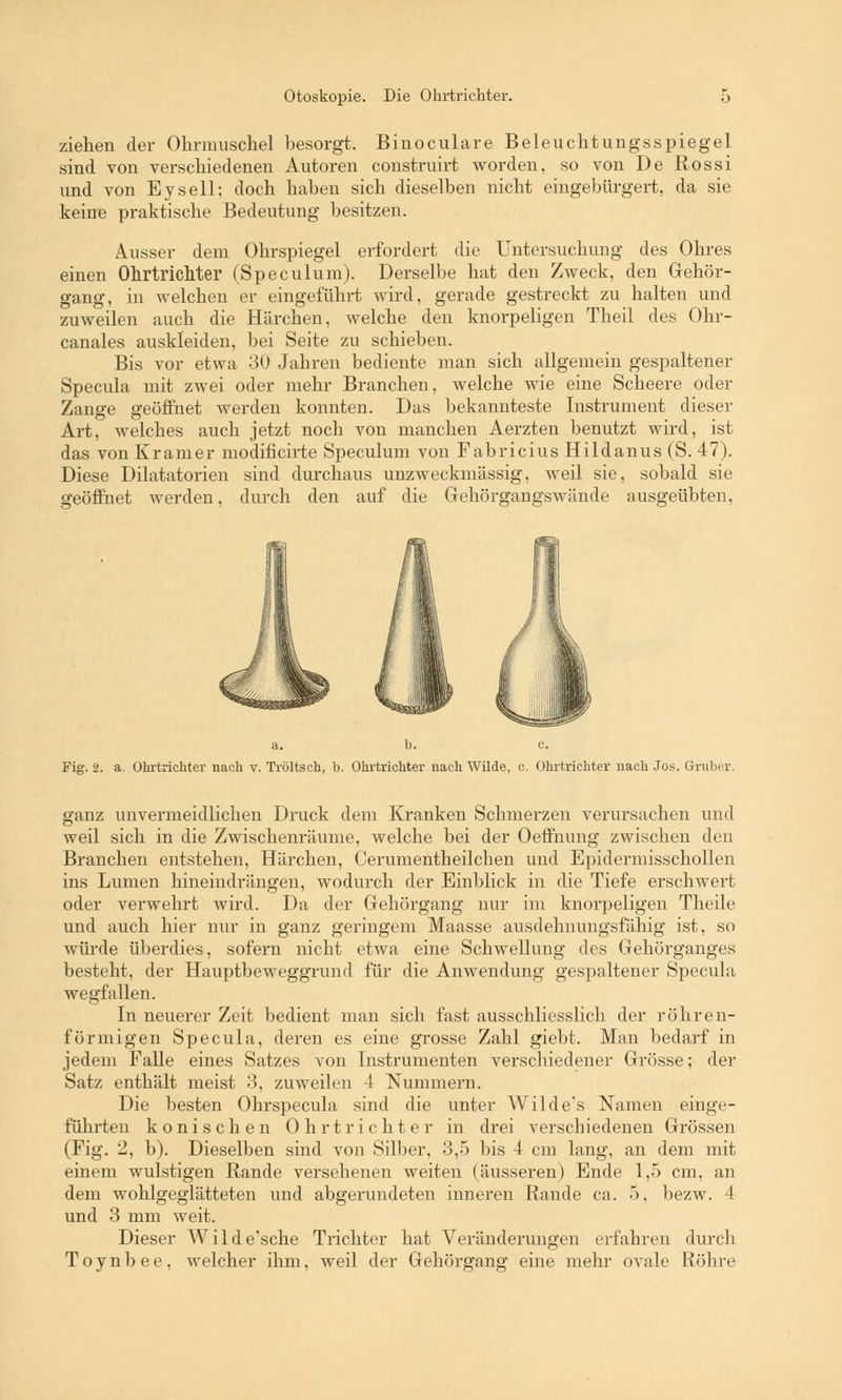 ziehen der Ohrmuschel besorgt. Binoculare Beleuchtungsspiegel sind von verschiedenen Autoren construirt worden, so von De Rossi und von Eysell; doch haben sich dieselben nicht eingebürgert, da sie keine praktische Bedeutung besitzen. Ausser dem Ohrspiegel erfordert die Untersuchung des Ohres einen Ohrtrichter (Speculum). Derselbe hat den Zweck, den Gehör- gang, in welchen er eingeführt wird, gerade gestreckt zu halten und zuweilen auch die Härchen, welche den knorpeligen Theil des Ohr- canales auskleiden, bei Seite zu schieben. Bis vor etwa 30 Jahren bediente man sich allgemein gespaltener Specula mit zwei oder mehr Branchen, welche wie eine Scheere oder Zange geöffnet werden konnten. Das bekannteste Instrument dieser Art, welches auch jetzt noch von manchen Aerzten benutzt wird, ist das von Kramer modificirte Speculum von Fabricius Hildanus (S. 47). Diese Dilatatorien sind durchaus unzweckmässig, weil sie, sobald sie geöffnet werden, durch den auf die Gehörgangswände ausgeübten, a. b. c. Fig. 2. a. Ohrtrichter nach v. Tröltsch, b. Ohrtrichter nach Wilde, c. Ohrtrichter nach Jos. Gruber. ganz unvermeidlichen Druck dem Kranken Schmerzen verursachen und weil sich in die Zwischenräume, welche bei der Oeffnung zwischen den Branchen entstehen, Härchen, Cerumentheilchen und Epidermisschollen ins Lumen hineindrängen, wodurch der Einblick in die Tiefe erschwert oder verwehrt wird. Da der Gehörgang nur im knorpeligen Theile und auch hier nur in ganz geringem Maasse ausdehnungsfähig ist, so würde überdies, sofern nicht etwa eine Schwellung des Gehörganges besteht, der Hauptbeweggrund für die Anwendung gespaltener Specula wegfallen. In neuerer Zeit bedient man sich fast ausschliesslich der röhren- förmigen Specula, deren es eine grosse Zahl giebt. Man bedarf in jedem Falle eines Satzes von Instrumenten verschiedener Grösse; der Satz enthält meist '■*>, zuweilen 4 Nummern. Die besten Ohrspecula sind die unter Wilde's Namen einge- führten konischen Ohrtrichter in drei verschiedenen Grössen (Fig. 2, b). Dieselben sind von Silber, 3,5 bis 4 cm lang, an dem mit einem wulstigen Rande versehenen weiten (äusseren) Ende 1,5 cm, an dem wohlgeglätteten und abgerundeten inneren Rande ca. 5, bezw. 4 und 3 mm weit. Dieser Wilde'sche Trichter hat Veränderungen erfahren durch Toynbee, welcher ihm, weil der Gehörgang eine mehr ovale Röhre