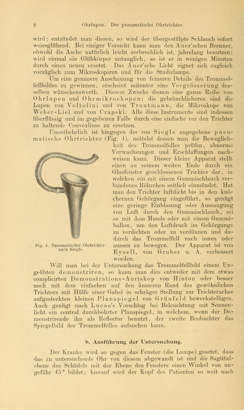 wird; entzündet man diesen, so wird der übergestülpte Schlauch sofort weissglühend. Bei einiger Vorsicht kann man den Auer'schen Brenner, obwohl die Asche natürlich leicht zerbrechlich ist, jahrelang benutzen: wird einmal ein Glühkörper untauglich, so ist er in wenigen Minuten durch einen neuen ersetzt. Das Auer'sche Licht eignet sich zugleich vorzüglich zum Mikroskopiren und für die Studirlampe. Um eine genauere Anschauung von feineren Details des Trommel- fellbildes zu gewinnen, erscheint mitunter eine Ver gross er ung des- selben wünschenswerth. Diesem Zwecke dienen eine ganze Reihe von Ohrlupen und Ohrmikroskopen; die gebräuchlicheren sind die Lupen von Voltolini und von Traut mann, die Mikroskope von Weber-Liel und von Czapski. Alle diese Instrumente sind indessen überflüssig und im gegebenen Falle durch eine einfache vor den Trichter zu haltende Convexlinse zu ersetzen. Unentbehrlich ist hingegen der von Siegle angegebene pneu- matische Ohrtrichter (Fig. 4), mittelst dessen man die Beweglich- keit des Trommelfelles prüfen, abnorme Verwachsungen und Erschlaffungen nach- weisen kann. Dieser kleine Apparat stellt einen an seinem weiten Ende durch ein Glasfenster geschlossenen Trichter dar, in welchen ein mit einem Gummischlauch ver- bundenes Röhrchen seitlich einmündet. Hat man den Trichter luftdicht bis in den knö- chernen Gehörgang eingeführt, so genügt eine geringe Einblasung oder Aussaugung von Luft durch den Gummischlauch, sei es mit dem Munde oder mit einem Gummi- ballon, um den Luftdruck im Gehörgange zu verdichten oder zu verdünnen und da- durch das Trommelfell nach innen oder aussen zu bewegen. Der Apparat ist von Eysell, von Gruber u. A. verbessert worden. Will man bei der Untersuchung das Trommelfellbild einem Un- geübten demonstriren, so kann man dies entweder mit dem etwas complicirten Demonstrations-Auriskop von Hinton oder besser noch mit dem einfachen auf den äusseren Rand des gewöhnlichen Trichters mit Hülfe einer Gabel in schräger Stellung zur Trichterachse aufgesteckten kleinen Planspiegel von Grünfe 1 d bewerkstelligen. Auch genügt nach Lucae's Vorschlag bei Beleuchtung mit Sonnen- licht ein central durchbohrter Planspiegel, in welchem, wenn der De- monstrirende ihn als Reflector benutzt, der zweite Beobachter das Spiegelbild des Trommelfelles aufsuchen kann. Fig. i. Pneumatischer Ohrtrichter nach Siegle. b. Ausführung der Untersuchung. Der Kranke wird so gegen das Fenster (die Lampe) gesetzt, dass das zu untersuchende Ohr von diesem abgewandt ist und die Sagittal- ebene des Schädels mit der Ebene des Fensters einen Winkel von un-