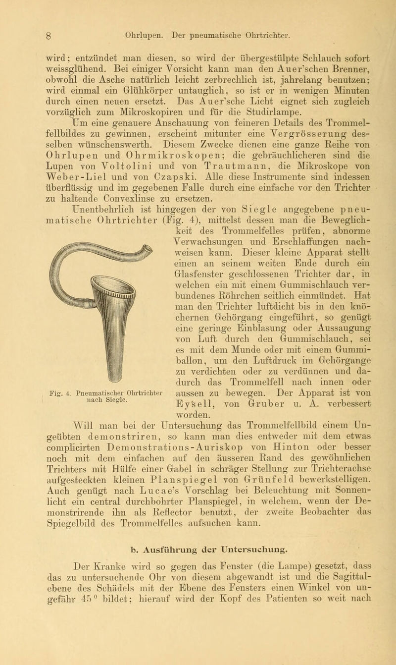 wird; entzündet man diesen, so wird der übergestülpte Schlauch sofort weissglühend. Bei einiger Vorsicht kann man den Auer'schen Brenner, obwohl die Asche natürlich leicht zerbrechlich ist, jahrelang benutzen; wird einmal ein Glühkörper untauglich, so ist er in wenigen Minuten durch einen neuen ersetzt. Das Auer'sche Licht eignet sich zugleich vorzüglich zum Mikroskopiren und für die Studirlampe. Um eine genauere Anschauung von feineren Details des Trommel- fellbildes zu gewinnen, erscheint mitunter eine Vergrösserung des- selben wünschenswerth. Diesem Zwecke dienen eine ganze Reihe von Ohrlupen und Ohrmikroskopen; die gebräuchlicheren sind die Lupen von Voltolini und von Traut mann, die Mikroskope von Weber-Liel und von Czapski. Alle diese Instrumente sind indessen überflüssig und im gegebenen Falle durch eine einfache vor den Trichter zu haltende Convexlinse zu ersetzen. Unentbehrlich ist hingegen der von Siegle angegebene pneu- matische Ohrtrichter (Fig. 4), mittelst dessen man die Beweglich- keit des Trommelfelles prüfen, abnorme Verwachsungen und Erschlaffungen nach- weisen kann. Dieser kleine Apparat stellt einen an seinem weiten Ende durch ein Glasfenster geschlossenen Trichter dar, in welchen ein mit einem Gummischlauch ver- bundenes Röhrchen seitlich einmündet. Hat man den Trichter luftdicht bis in den knö- chernen Gehörgang eingeführt, so genügt eine geringe Einblasung oder Aussaugung von Luft durch den Gummischlauch, sei es mit dem Munde oder mit einem Gummi- ballon, um den Luftdruck im Gehörgange zu verdichten oder zu verdünnen und da- durch das Trommelfell nach innen oder aussen zu bewegen. Der Apparat ist von Ey'sell, von Gruber u. A. verbessert worden. Will man bei der Untersuchung das Trommelfellbild einem Un- geübten demonstriren, so kann man dies entweder mit dem etwas complicirten Demonstrations-Auriskop von Hinton oder besser noch mit dem einfachen auf den äusseren Rand des gewöhnlichen Trichters mit Hülfe einer Gabel in schräger Stellung zur Trichterachse aufgesteckten kleinen Planspiegel von Grünfeid bewerkstelligen. Auch genügt nach Lucae's Vorschlag bei Beleuchtung mit Sonnen- licht ein central durchbohrter Planspiegel, in welchem, wenn der De- monstrirende ihn als Reflector benutzt, der zweite Beobachter das Spiegelbild des Trommelfelles aufsuchen kann. Fi£ 4. Pneumatischer Ohrtiichter nach Siegle. b. Ausführung der Untersuchung. Der Kranke wird so gegen das Fenster (die Lampe) gesetzt, dass das zu untersuchende Ohr von diesem abgewandt ist und die Sagittal- ebene des Schädels mit der Ebene des Fensters einen Winkel von un- gefähr 45° bildet: hierauf wird der Kopf des Patienten so weit nach