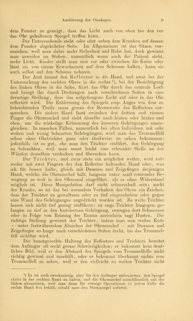 dem Fenster zu geneigt, dass das Licht auch von oben her den vor das Ohr gehaltenen Spiegel treffen kann. Der Untersuchende steht oder sitzt neben dem Kranken auf dessen dem Fenster abgekehrter Seite. Im Allgemeinen ist das Sitzen vor- zuziehen, weil man dabei mehr Sicherheit und Ruhe hat, doch gewinnt man zuweilen im Stehen, namentlich wenn auch der Patient steht, mehr Licht. Kinder stellt man sich vor oder zwischen die Kniee oder lässt sie von einem Erwachsenen auf dem Schoosse halten, kann sie auch selbst auf den Schooss nehmen. Der Arzt nimmt den Reflector in die Hand, und zwar bei der Untersuchung des rechten Ohres in die rechte *), bei der Besichtigung des linken Ohres in die linke, fixirt das Ohr durch das centrale Loch und bringt ihn durch Drehungen nach verschiedenen Seiten in eine derartige Stellung, dass das aufgefangene Licht auf oder in das Ohr reflectirt wird. Die Entfernung des Spiegels resp. Auges von dem zu beleuchtenden Theile muss genau der Brennweite des Reflectors ent- sprechen. Die andere Hand fasst zwischen den dritten und vierten Finger die Ohrmuschel und zieht dieselbe nach hinten oder hinten und oben, um die winkelige Krümmung des äusseren Gehörganges auszu- gleichen. In manchen Fällen, namentlich bei alten Individuen mit sehr weiten und wenig behaarten Gehörgängen, wird man das Trommelfell schon ohne Ohrtrichter ganz oder theilweise zu sehen bekommen; jedenfalls ist es gut, ehe man den Trichter einführt, den Gehörgang zu beleuchten, weil man sonst leicht eine erkrankte Stelle an den Wänden desselben verdecken und übersehen kann. Der Trichter, und zwar stets ein möglichst weiter, wird ent- weder mit zwei Fingern der den Reflector haltenden Hand oder, was ich für besser halte, gleich mit Daumen und Zeigefinger derjenigen Hand, welche die Ohrmuschel hält, langsam unter sanft rotirender Be- wegung so weit in den Ohrcanal eingeführt, als es ohne Widerstand möglich ist. Diese Manipulation darf nicht schmerzhaft sein; zuckt der Kranke, so ist das bei normalem Verhalten des Ohres ein Zeichen, dass der Trichter zu gewaltsam oder zu tief eingeschoben oder gegen eine Wand des Gehörganges angedrückt worden ist. Zu weite Trichter lassen sich nicht tief genug einführen; zu enge Trichter hingegen ge- langen zu tief in den knöchernen Gehörgang, erzeugen dort Schmerzen oder in Folge von Reizung des Ramus auricularis vagi Husten. Die richtige Stellung gewinnt der Trichter, indem man sein weites Ende — unter fortwährendem Abziehen der Ohrmuschel — mit Daumen und Zeigefinger so lange nach verschiedenen Seiten dreht, bis das Trommel- fell sichtbar wird. Die kunstgerechte Haltung des Reflectors und Trichters bereitet dem Anfänger oft recht grosse Schwierigkeiten; er bekommt kein deut- liches Bild, weil er den Abstand des Spiegels vom Trommelfelle nicht richtig gewinnt und innehält, oder er bekommt überhaupt nichts vom Trommelfell zu sehen, weil er den vielleicht zu weiten Trichter nicht *) Es ist auch zweckmässig, aber für den Anfänger unbequemer, den Spiegel stets in der rechten Hand zu halten, und die Ohrmuschel ausschliesslich mit der linken abzuziehen, weil man dann für etwaige Operationen in jedem Falle die rechte Hand frei behält, sobald man den Stirnspiegel aufsetzt.
