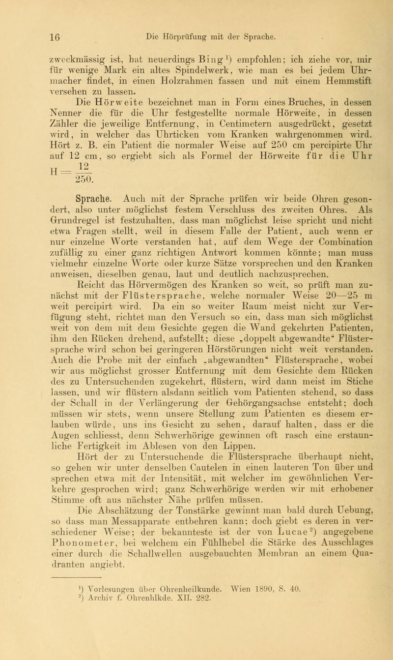 zweckmässig ist, hat neuerdings Bing1) empfohlen; ich ziehe vor, mir für wenige Mark ein altes Spindelwerk, wie man es bei jedem Uhr- macher findet, in einen Holzrahmen fassen und mit einem Hemmstift versehen zu lassen. Die Hörweite bezeichnet man in Form eines Bruches, in dessen Nenner die für die Uhr festgestellte normale Hörweite, in dessen Zähler die jeweilige Entfernung, in Centimetern ausgedrückt, gesetzt wird, in welcher das Uhrticken vom Kranken wahrgenommen wird. Hört z. B. ein Patient die normaler Weise auf 250 cm percipirte Uhr auf 12 cm. so ergiebt sich als Formel der Hörweite für die Uhr 250. Sprache. Auch mit der Sprache prüfen wir beide Ohren geson- dert, also unter möglichst festem Verschluss des zweiten Ohres. Als Grundregel ist festzuhalten, dass man möglichst leise spricht und nicht etwa Fragen stellt, weil in diesem Falle der Patient, auch wenn er nur einzelne Worte verstanden hat, auf dem Wege der Combination zufällig zu einer ganz richtigen Antwort kommen könnte; man muss vielmehr einzelne Worte oder kurze Sätze vorsprechen und den Kranken anweisen, dieselben genau, laut und deutlich nachzusprechen. Reicht das Hörvermögen des Kranken so weit, so prüft man zu- nächst mit der Flüstersprache, welche normaler Weise 20—25 m weit percipirt wird. Da ein so weiter Raum meist nicht zur Ver- fügung steht, richtet man den Versuch so ein, dass man sich möglichst weit von dem mit dem Gesichte gegen die Wand gekehrten Patienten, ihm den Rücken drehend, aufstellt; diese „doppelt abgewandte Flüster- sprache wird schon bei geringeren Hörstörungen nicht weit verstanden. Auch die Probe mit der einfach .abgewandten Flüstersprache, wobei wir aus möglichst grosser Entfernung mit dem Gesichte dem Rücken des zu Untersuchenden zugekehrt, flüstern, wird dann meist im Stiche lassen, und wir flüstern alsdann seitlich vom Patienten stehend, so dass der Schall in der Verlängerung der Gehörgangsachse entsteht; doch müssen wir stets, wenn unsere Stellung zum Patienten es diesem er- lauben würde, uns ins Gesicht zu sehen, darauf halten, dass er die Augen schliesst, denn Schwerhörige gewinnen oft rasch eine erstaun- liche Fertigkeit im Ablesen von den Lippen. Hört der zu Untersuchende die Flüstersprache überhaupt nicht, so gehen wir unter denselben Cautelen in einen lauteren Ton über und sprechen etwa mit der Intensität, mit welcher im gewöhnlichen Ver- kehre gesprochen wird; ganz Schwerhörige werden wir mit erhobener Stimme oft aus nächster Nähe prüfen müssen. Die Abschätzung der Tonstärke gewinnt man bald durch Uebung, so dass man Messapparate entbehren kann: doch giebt es deren in ver- schiedener Weise; der bekannteste ist der von Lucae2) angegebene Phonometer, bei welchem ein Fühlhebel die Stärke des Ausschlages einer durch die Schallwellen ausgebauchten Membran an einem Qua- dranten angriebt. ') Vorlesungen über Ohrenheilkunde. Wien 1890, S. 40.