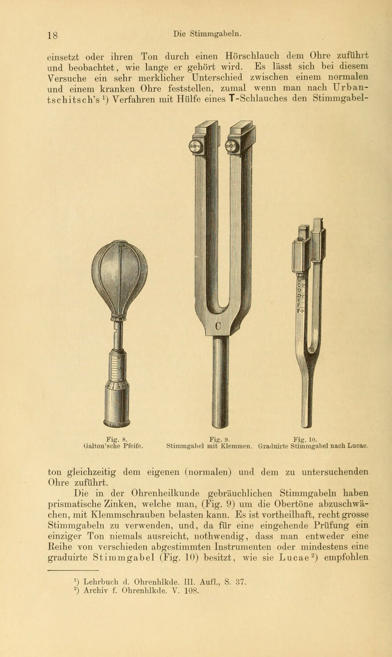 einsetzt oder ihren Ton durch einen Hörschlauch dem Ohre zuführt und beobachtet, wie lange er gehört wird. Es lässt sich bei diesem Versuche ein sehr merklicher Unterschied zwischen einem normalen und einem kranken Ohre feststellen, zumal wenn man nach Urban- tschitsch's1) Verfahren mit Hülfe eines T-Schlauches den Stimmgabel- Fig. 8. Galton'sclie Pfeife. Fig. 9. Fig. 10. Stimmgabel mit Klemmen. Grailuhte Stimmgabel nach Lucae. ton gleichzeitig dem eigenen (normalen) und dem zu untersuchenden Ohre zuführt. Die in der Ohrenheilkunde gebräuchlichen Stimmgabeln haben prismatische Zinken, welche man, (Fig. 9) um die Obertöne abzuschwä- chen, mit Klemmschrauben belasten kann. Es ist vortheilhaft, recht grosse Stimmgabeln zu verwenden, und, da für eine eingehende Prüfung ein einziger Ton niemals ausreicht, nothwendig, dass man entweder eine Reihe von verschieden abgestimmten Instrumenten oder mindestens eine graduirte Stimmgabel (Fig. 10) besitzt, wie sie Lucae2) empfohlen *) Lehrbuch d. Ohrenhlkde. III. Aufl., S. 37.