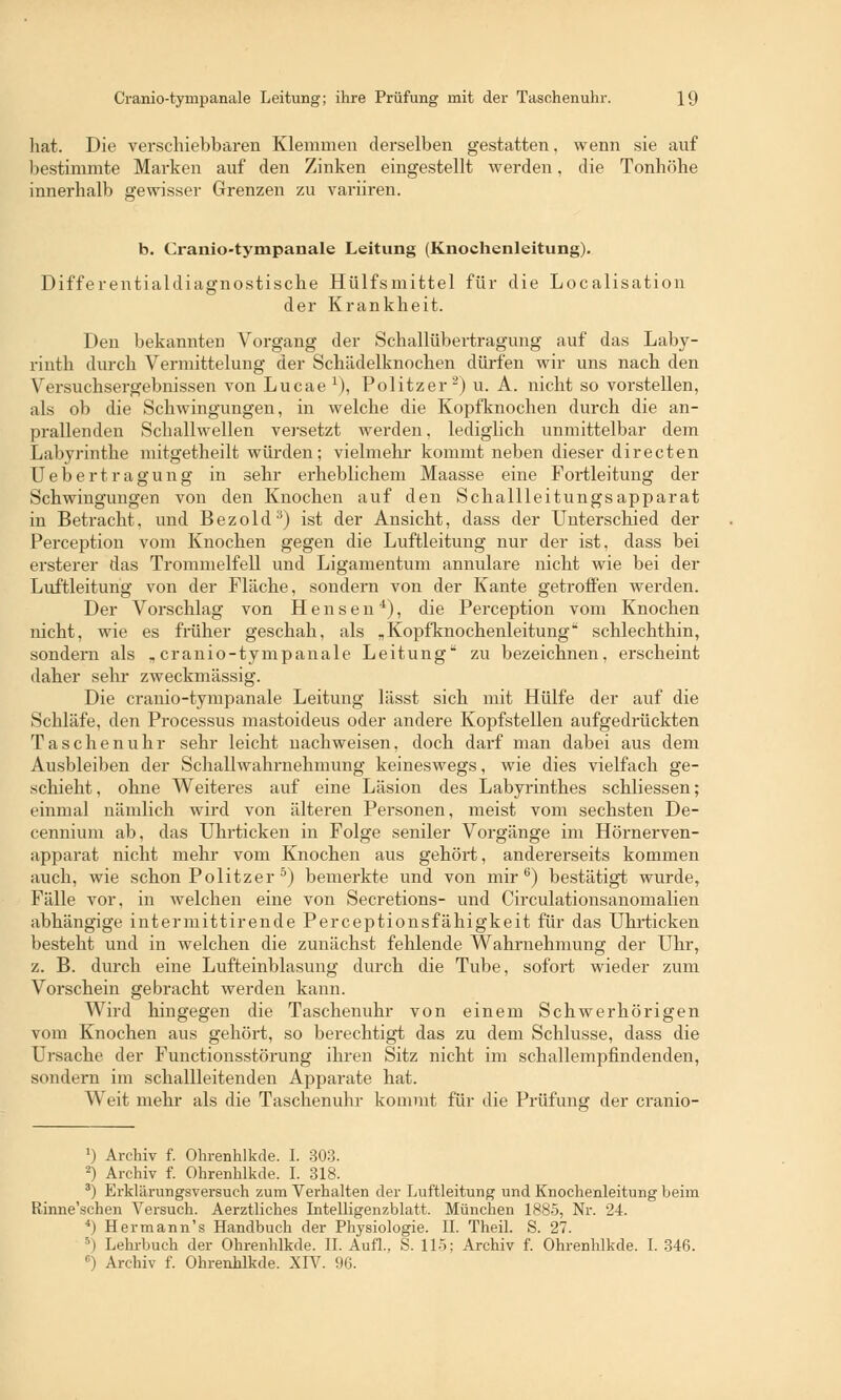 hat. Die verschiebbaren Klemmen derselben gestatten, wenn sie auf bestimmte Marken auf den Zinken eingestellt werden, die Tonhöhe innerhalb gewisser Grenzen zu variiren. b. Cranio-tympanale Leitung (Knochenleitung). Differentialdiagnostische Hülfsmittel für die Localisation der Krankheit. Den bekannten Vorgang der Schallübertragimg auf das Laby- rinth durch Vermittelung der Schädelknochen dürfen wir uns nach den Versuchsergebnissen von Lucae l), Politzer2) u. A. nicht so vorstellen, als ob die Schwingungen, in welche die Kopfknochen durch die an- prallenden Schallwellen versetzt werden, lediglich unmittelbar dem Labyrinthe mitgetheilt würden; vielmehr kommt neben dieser directen Uebertragung in sehr erheblichem Maasse eine Fortleitung der Schwingungen von den Knochen auf den Schallleitungsapparat in Betracht, und Bezold3) ist der Ansicht, dass der Unterschied der Perception vom Knochen gegen die Luftleitung nur der ist, dass bei ersterer das Trommelfell und Ligamentum annulare nicht wie bei der Luftleitung von der Fläche, sondern von der Kante getroffen werden. Der Vorschlag von Hensen4), die Perception vom Knochen nicht, wie es früher geschah, als „Kopfknochenleitung schlechthin, sondern als „cranio-tympanale Leitung* zu bezeichnen, erscheint daher sehr zweckmässig. Die cranio-tympanale Leitung lässt sich mit Hülfe der auf die Schläfe, den Processus mastoideus oder andere Kopfstellen aufgedrückten Taschenuhr sehr leicht nachweisen, doch darf man dabei aus dem Ausbleiben der Schallwahrnehmung keineswegs, wie dies vielfach ge- schieht , ohne Weiteres auf eine Läsion des Labyrinthes schliessen; einmal nämlich wird von älteren Personen, meist vom sechsten De- cennium ab, das Uhrticken in Folge seniler Vorgänge im Hörnerven- apparat nicht mehr vom Knochen aus gehört, andererseits kommen auch, wie schon Politzer 5) bemerkte und von mir6) bestätigt wurde, Fälle vor, in welchen eine von Secretions- und Circulationsanomalien abhängige intermittirende Perceptionsfähigkeit für das Uhrticken besteht und in welchen die zunächst fehlende Wahrnehmung der Uhr, z. B. durch eine Lufteinblasung durch die Tube, sofort wieder zum Vorschein gebracht werden kann. Wird hingegen die Taschenuhr von einem Schwerhörigen vom Knochen aus gehört, so berechtigt das zu dem Schlüsse, dass die Ursache der Functionsstörung ihren Sitz nicht im schallempfindenden, sondern im schallleitenden Apparate hat. Weit mehr als die Taschenuhr kommt für die Prüfung der cranio- 2) Archiv f. Ohrenhlkde. I. 303. 2) Archiv f. Ohrenhlkde. I. 318. 3) Erklärungsversuch zum Verhalten der Luftleitung und Knochenleitung beim Rinne'schen Versuch. Aerztliches Intelligenzblatt. München 1885, Nr. 24. 4) Hermann's Handbuch der Physiologie. IL Theil. S. 27. 5) Lehrbuch der Ohrenhlkde. IL Aufl.. S. 115; Archiv f. Ohrenhlkde. I. 346.